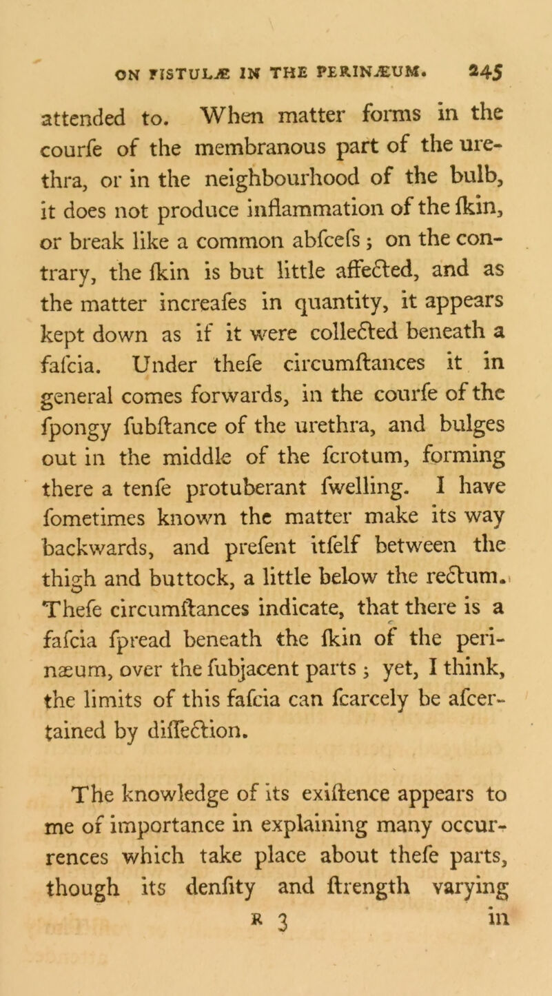 attended to. When matter forms in the courfe of the membranous part of the ure- thra, or in the neighbourhood of the bulb, it does not produce inflammation of the fkin, or break like a common abfcefs ; on the con- trary, the fkin is but little affected, and as the matter increafes in quantity, it appears kept down as if it were collefted beneath a falcia. Under thefe circumflances it in general comes forwards, in the courfe of the fpongy fubftance of the urethra, and bulges out in the middle of the fcrotum, forming there a tenfe protuberant fwelling. I have fometimes known the matter make its way backwards, and prefent itfelf between the thigh and buttock, a little below the re£lum.. Thefe circumflances indicate, that there is a fafcia fpread beneath the fkin of the peri- nasum, over the fubjacent parts 3 yet, I think, the limits of this fafcia can fcarcely be afcer- tained by diffeclion. The knowledge of its exiftence appears to me of importance in explaining many occur- rences which take place about thefe parts, though its denfity and ftrength varying r 3 in