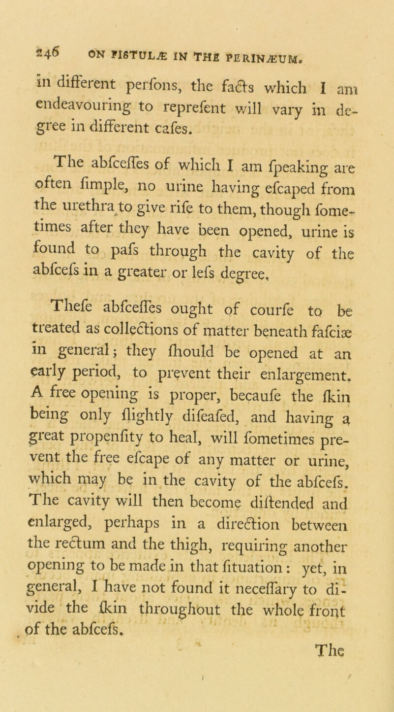 in diffeient perfons, the facts which I am endeavouring to rcprefent will vary in de- gree in different cafes. The abfceiTes of which I am {peaking are often fimple, no urine having efcaped from the urethra to give rife to them, though fome- times after they have been opened, urine is found to pafs through the cavity of the abfcefs in a greater or lefs degree. Thefe abfceiTes ought of courfe to be treated as collections of matter beneath fafcise in general; they fhould be opened at an early period, to prevent their enlargement. A free opening is proper, becaufe the fkin being only {lightly difeafed, and having a great propenfity to heal, will fometimes pre- vent the free efcape of any matter or urine, which may be in the cavity of the abfcefs. The cavity will then become diftended and enlarged, perhaps in a direction between the rectum and the thigh, requiring another opening to be made in that fituation: yet, in general, I have not found it necelfary to di- vide the {kin throughout the whole front , of the abfcefs. The 1 /