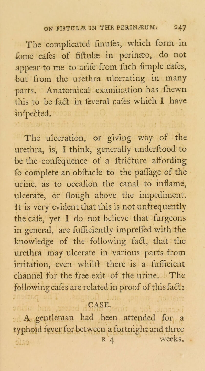 The complicated fmufes, which form in fome cafes of fiffulae in perin^o, do not appear to me to arife from fuch fimple cafes, but from the urethra ulcerating in many parts. Anatomical examination has fhewn this to be fait in feveral cafes which I have infpedted. The ulceration, or giving way of the urethra, is, I think, generally underftood to be the confequence of a ftricture affording fo complete an obftacle to the paffage of the urine, as to occafion the canal to inflame, ulcerate, or flough above the impediment. It is very evident that this is not unfrequently the cafe, yet I do not believe that furgeons in general, are fufficiently impreffed with the knowledge of the following fa6t, that the urethra may ulcerate in various parts from irritation, even whilft there is a fufficient channel for the free exit of the urine. The following cafes are related in proof of this fails CASE. . * * ’ ( * * r i -• I > M t .. % • « . # *-.»%.** # * i A gentleman had been attended for a typhoid fever for between a fortnight and three
