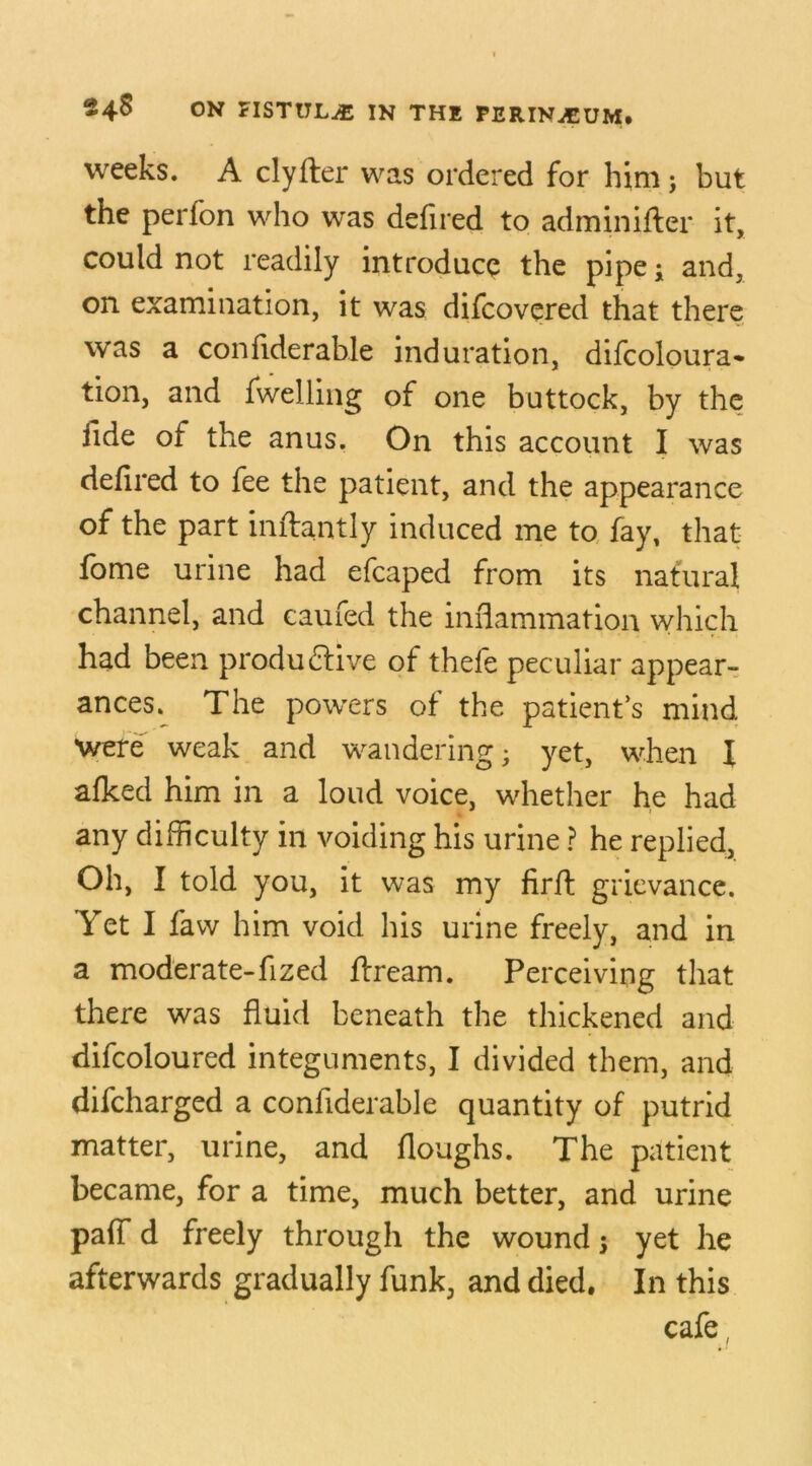 weeks. A clyfier was ordered for him; but the perfon who was defired to adminifier it, could not readily introduce the pipe; and, on examination, it was difcovered that there was a confiderable induration, difcoloura* tion, and fwelling of one buttock, by the fide of the anus. On this account I was defired to fee the patient, and the appearance of the part inAantly induced me to fay, that fome urine had efcaped from its natural channel, and caufed the inflammation which had been productive of thefe peculiar appear- ances. The powers of the patient’s mind were weak and wandering; yet, when I afked him in a loud voice, whether he had any difficulty in voiding his urine ? he replied. Oh, I told you, it was my firA grievance. Yet I faw him void his urine freely, and in a moderate-fized Aream. Perceiving that there was fluid beneath the thickened and difcoloured integuments, I divided them, and difcharged a confiderable quantity of putrid matter, urine, and floughs. The patient became, for a time, much better, and urine paff d freely through the wound; yet he afterwards gradually funk, and died. In this cafe,