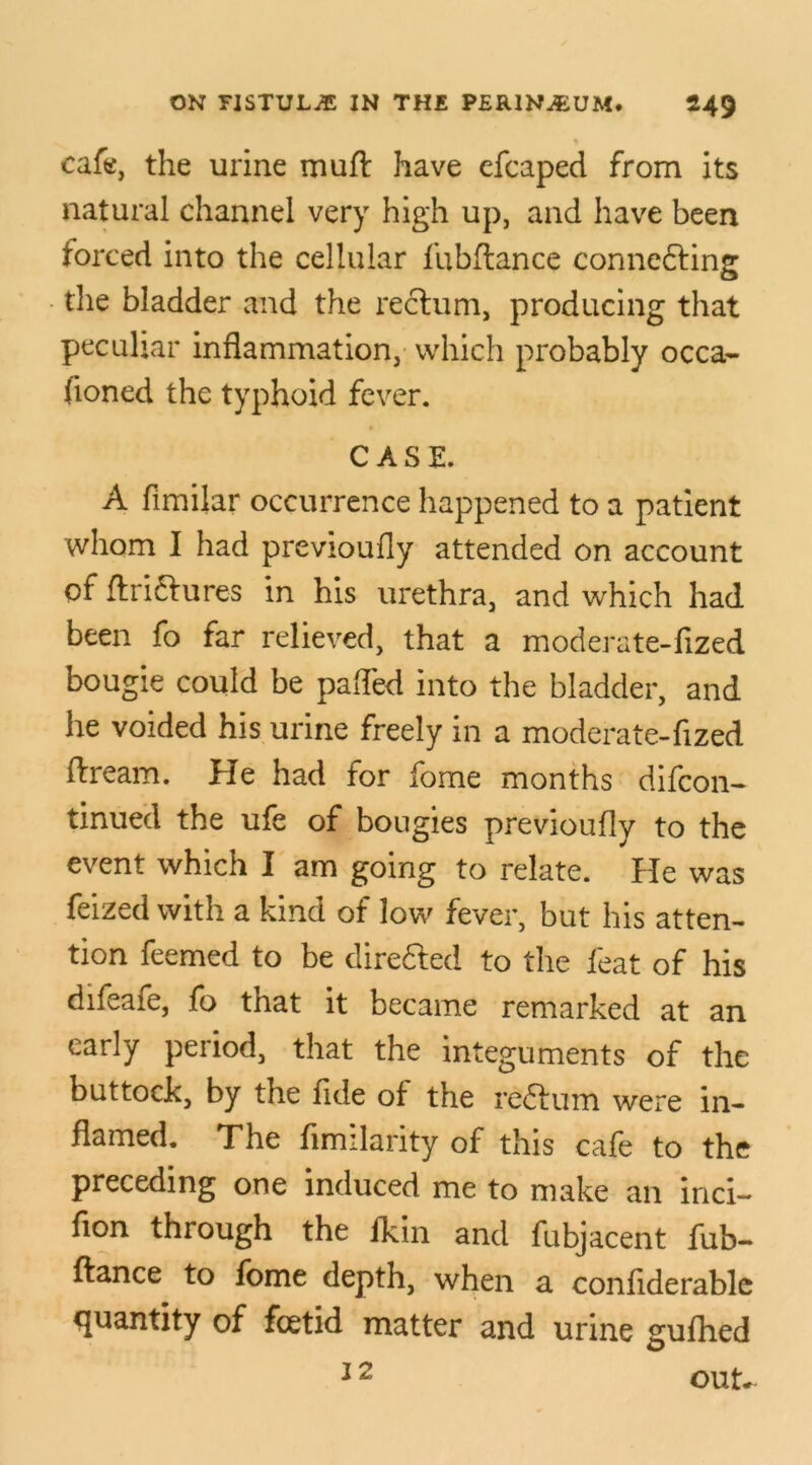 cafe, the urine muft have efcaped from its natural channel very high up, and have been forced into the cellular fubftance conne&ing the bladder and the rectum, producing that peculiar inflammation, which probably occa- floned the typhoid fever. CASE. A fimilar occurrence happened to a patient whom I had previoufly attended on account of ftriftures in his urethra, and which had been fo far relieved, that a moderate-fized bougie could be pafled into the bladder, and he voided his urine freely in a moderate-fized ftream. He had for fome months difcon- tinued the ufe of bougies previoufly to the event which I am going to relate. He was feized with a kind of low fever, but his atten- tion feemed to be dire&ed to the feat of his difeafe, fo that it became remarked at an early period, that the integuments of the buttock, by the fide of the re&um were in- flamed. The fimilarity of this cafe to the preceding one induced me to make an inci- fion through the lkin and fubjacent fub- ftance to fome depth, when a confiderablc quantity of foetid matter and urine gufhed 12 out*