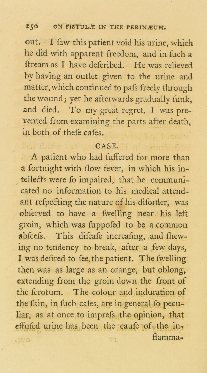 out. I faw this patient void his urine, which he did with apparent freedom, and in fuch a ftream as I have defcribed. He was relieved by having an outlet given to the urine and matter, which continued to pafs freely through the wound; yet he afterwards gradually funk, and died. To my great regret, I was pre- vented from examining the parts after death, in both of thefe cafes. CASE. A patient who had fuffered for more than a fortnight with flow fever, in which his in- tellers were fo impaired, that he communi- cated no information to his medical attend- ant relpefting the nature of his diforder, was obferved to have a {welling near his left groin, which was fuppofed to be a common abfcefs. This difeafe increaling, and {hew- ing no tendency to break, after a few days, I was delired to fee. the patient. The fwelling then was as large as an orange, but oblong, extending from the groin down the front of the fcrotum. The colour and induration of the fkin, in fuch cafes, are in general fo pecu- liar, as at once to imprefs the opinion, that effufed urine has been the caufe of the in-r flamma-