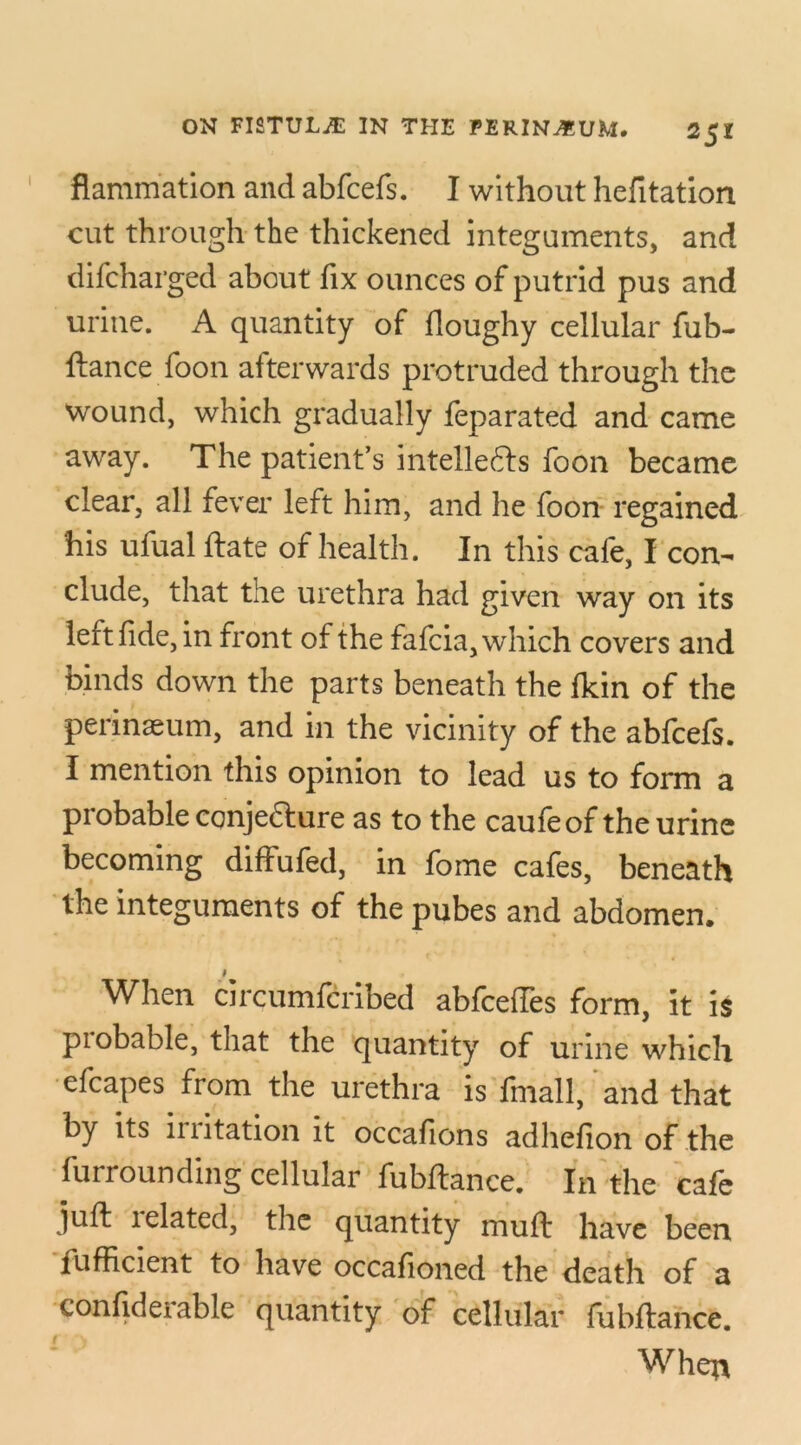 flammation and abfcefs. I without hefitation cut through the thickened integuments, and difcharged about fix ounces of putrid pus and urine. A quantity of floughy cellular fub- ftance foon afterwards protruded through the wound, which gradually feparated and came away. The patient’s intellects foon became clear, all fever left him, and he foon regained his ufual hate of health. In this cafe, I con- clude, that the urethra had given way on its left fide, in front of the fafcia, which covers and binds down the parts beneath the fkin of the perinaeum, and in the vicinity of the abfcefs. I mention this opinion to lead us to form a probable cqnje&ure as to the caufeof the urine becoming diffufed, in fome cafes, beneath the integuments of the pubes and abdomen. # When circumfcribed abfceftes form, it is piobable, that the quantity of urine which efcapes from the urethra is final!, and that by its irritation it occafions adhefion of the furrounding cellular fubftance. In the cafe juft 1 elated, the quantity muft have been lufficient to have occafioned the death of a confidei able quantity of cellular lubftance. When