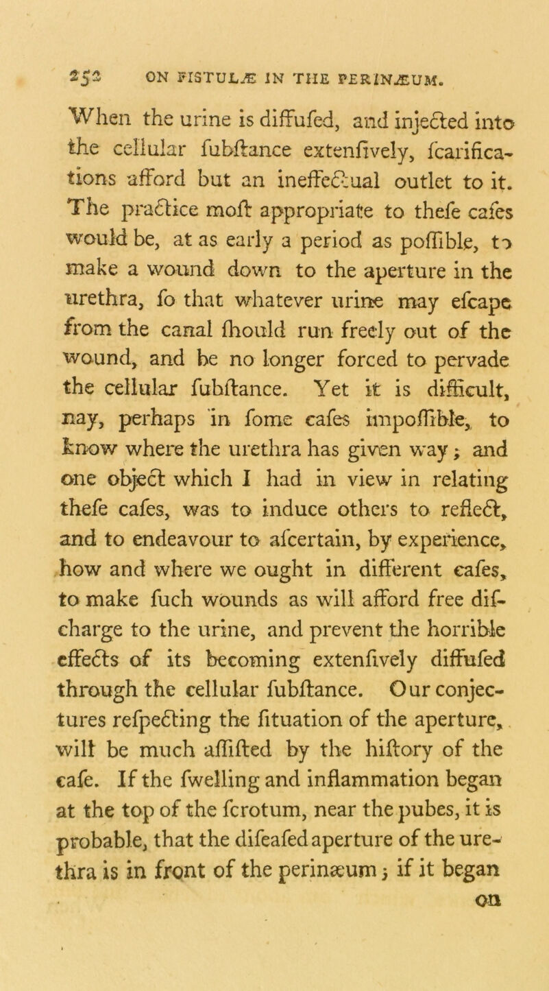 When the urine is diffufed, and injedled into the cellular fubftance extenfively, fcarifica- tions afford but an ineffectual outlet to it. The pradlice mod: appropriate to thefe cafes would be, at as early a period as poflible, to make a wound down, to the aperture in the urethra, fo that whatever urine may efcape from the canal fhould run freely out of the wound, and be no longer forced to pervade the cellular fubftance. Yet it is difficult, nay, perhaps in fome cafes inipoffible, to know where the urethra has given way; and one object which I had in view in relating thefe cafes, was to induce others to reded, and to endeavour to afcertain, by experience, how and where we ought in different cafes, to make fuch wounds as will afford free dis- charge to the urine, and prevent the horrible effeds of its becoming extenfively diffufed through the cellular fubftance. Our conjec- tures refpedting the fituation of the aperture, will be much affifted by the hiftory of the cafe. If the fwelling and inflammation began at the top of the ferotum, near the pubes, it is probable, that the difeafed aperture of the ure- thra is in front of the perineum 5 if it began on