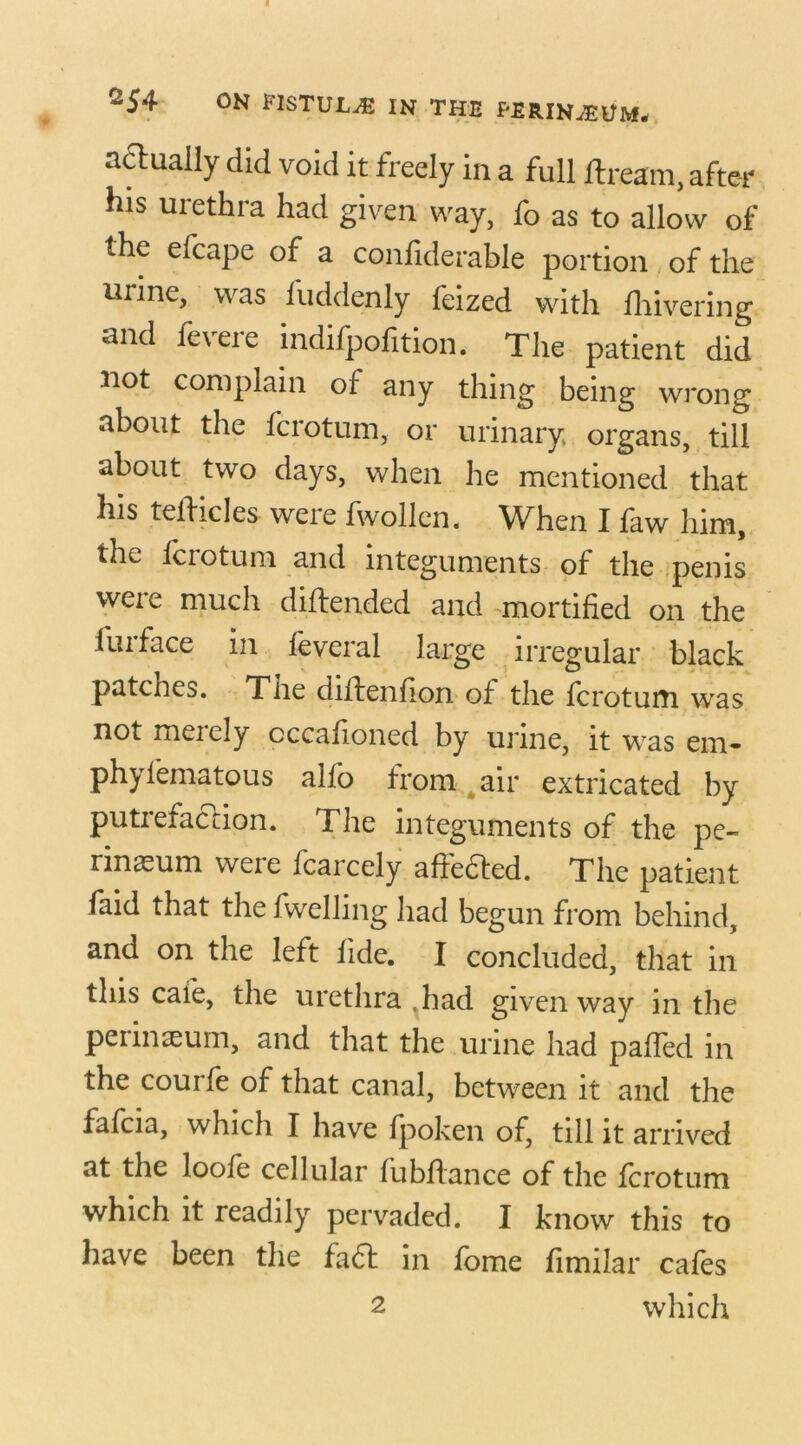 actually did void it freely in a full ftream, after his urethra had given way, fo as to allow of the efcape of a confiderable portion of the urine, was fuddenly feized with lhivering and fevere indifpofition. The patient did not complain of any thing being wrong about the fcrotum, or urinary, organs, till about two days, when he mentioned that his teiiicles were fwollcn. When I faw him, the fcrotum and integuments of the penis were much diftended and mortified on the 1 m face m feveral large irregular black patencs. Tiie diilenfion of the fcrotum was not merely cccafioned by urine, it was em- phylematous alfo from air extricated by putrefaction. The integuments of the pe- rineum were fcarcely affetted. The patient faid that the fwelling had begun from behind, and on the left fide. I concluded, that in this cafe, the urethra ,had given way in the perinaeum, and that the urine had paffed in the courfe of that canal, between it and the fafcia, which I have fpoken of, till it arrived at the loofe cellular fubflance of the fcrotum which it readily pervaded. I know this to have been the fadl in fome fimilar cafes