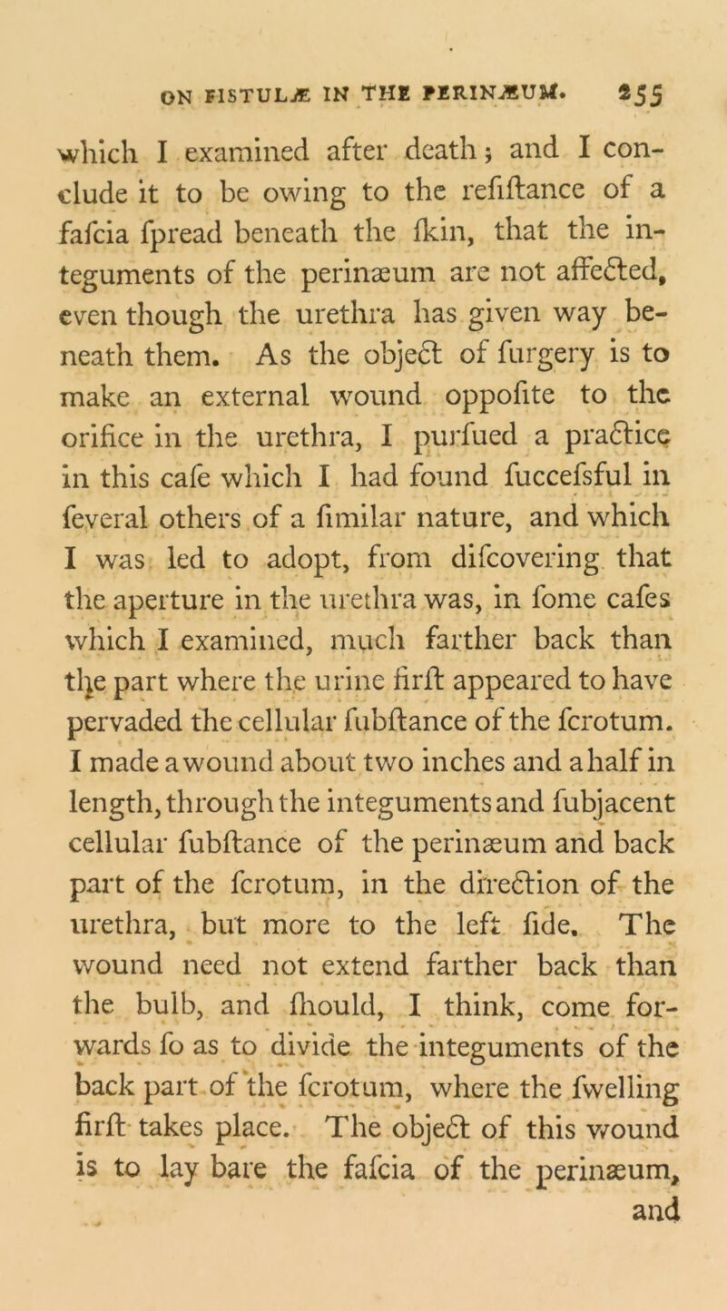 which I examined after death; and I con- clude it to be owing to the refiftance of a fafcia fpread beneath the fkin, that the in- teguments of the perinaeum are not affe&ed, even though the urethra has given way be- neath them. As the objeft of furgery is to make an external wound oppofite to the orifice in the urethra, I purfued a praflice in this cafe which I had found fuccefsful in feveral others of a fimilar nature, and which I was led to adopt, from difeovering that the aperture in the urethra was, in fome cafes which I examined, much farther back than the part where the urine tirft appeared to have pervaded the cellular fubftance of the ferotum. I made a wound about two inches and a half in length, through the integuments and fubjacent cellular fubftance of the perinaeum and back part of the ferotum, in the direction of the urethra, but more to the left fide. The wound need not extend farther back than the bulb, and fliould, I think, come for- wards fo as to divide the integuments of the back part of tire ferotum, where the fwelling firft takes place. The obje£l of this wound is to lay bare the fafcia of the perinaeum, and