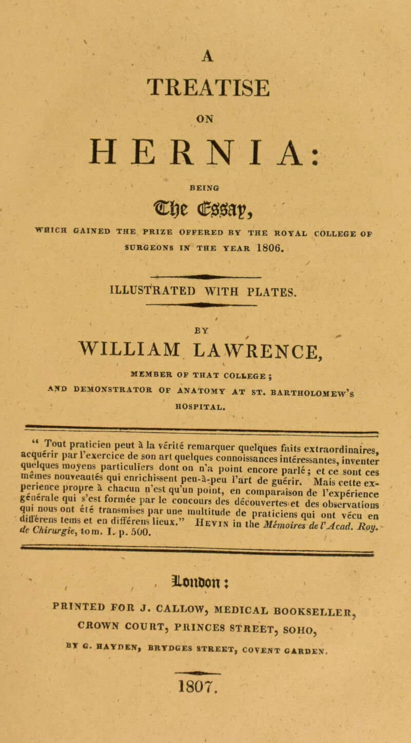 A TREATISE . ON HERNIA: BEING €l)c <0$(ap, ' WHICH GAINED THE PRIZE OFFERED BY THE ROYAL COLLEGE OF SURGEONS IN THE YEAR 1806. ILLUSTRATED WITH PLATES. BY WILLIAM LAWRENCE, 1 \ MEMBER OF THAT COLLEGE; AND DEMONSTRATOR OF ANATOMY AT ST. BARTHOLOMEW’S HOSPITAL. aon7-1 P f,tlC,e“.peu3 a la vente remarquer quelques fails extraordinaires, acquerir par 1 exercice de son art quelques connoissanees interessantes, invented quelques moyens particuliers dont on na point encore parle: et ce sont ces memes nouveautes qui enrichissent peu-a-peu l’art de guerir. Mais cette ex- perience propre a chacun n’est qu’un point, en compfraison de IWrTence generale qui s est formee par le concours des decouvertes et des observations qu. nousont etc transmises par une multitude de praticiens qui out vecu en & MmoirndeUAcad Rey. . llon&on: PRINTED FOR J. CALLOW, MEDICAL BOOKSELLER, CROWN COURT, PRINCES STREET, SOHO, BY G. HAYDEN, BHTDGES STREET, COVENT GARDEN, 1807.