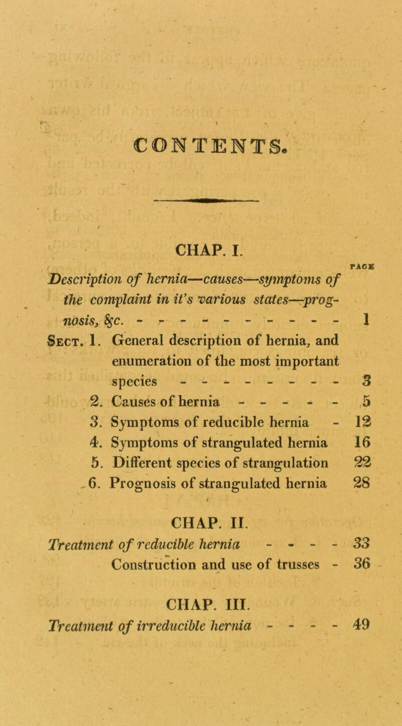 CONTENTS. CHAP. I. PAGE Description of hernia—causes—symptoms of the complaint in it's various states—prog- nosis, $$c. - - - -- - - -- - 1 Sect. 1. General description of hernia, and enumeration of the most important species - -- -- -- - 3 2. Causes of hernia ----- 5 3. Symptoms of reducible hernia - 12 4. Symptoms of strangulated hernia 16 5. Different species of strangulation 22 ^6. Prognosis of strangulated hernia 28 4 > CHAP. II. Treatment of reducible hernia - - - - 33 Construction and use of trusses - 36 CHAP. III. Treatment of irreducible hernia - - - - 49