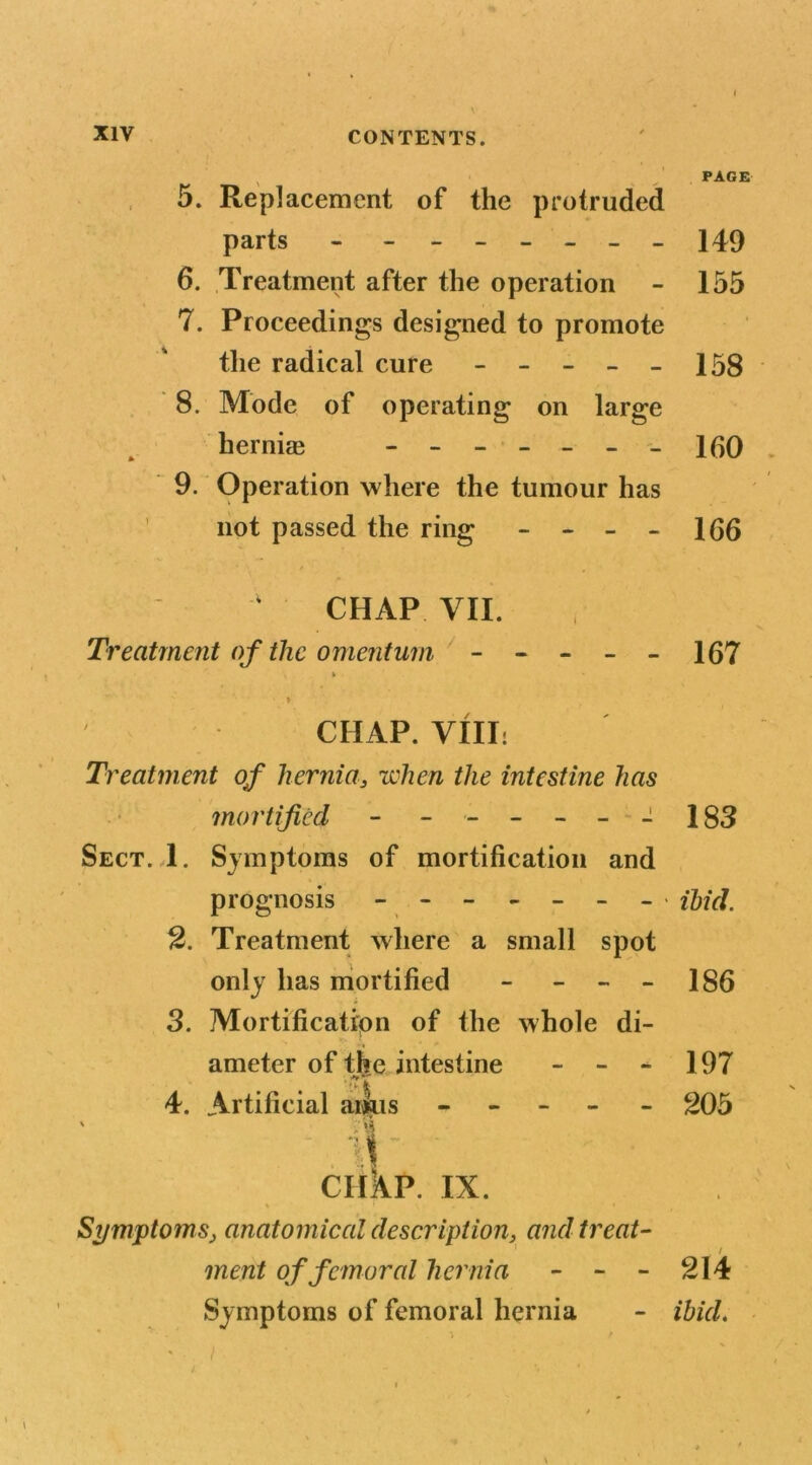 5. Replacement of the protruded parts - _ ______ 6. Treatment after the operation 7. Proceedings designed to promote the radical cure - - - - - 8. Mode of operating on large hernia; ------- 9. Operation where the tumour has not passed the ring - - - - CHAP VII. Treatment of the omentum ----- » CHAP. VIII: Treatment of hernia, when the intestine has mortified - ------ Sect. 1. Symptoms of mortification and prognosis -------- 2. Treatment where a small spot only has mortified - - - 3. Mortification of the whole di- ameter of the intestine - - - 4. Artificial anus - ' 51 ' . Tj\' ‘ ciikp. ix. * ! » Symptoms, anatomical description, and treat- ment of femoral hernia - - - Symptoms of femoral hernia PAGE 149 155 158 160 . / 166 167 183 ibid. 186 197 205 214 ibid.