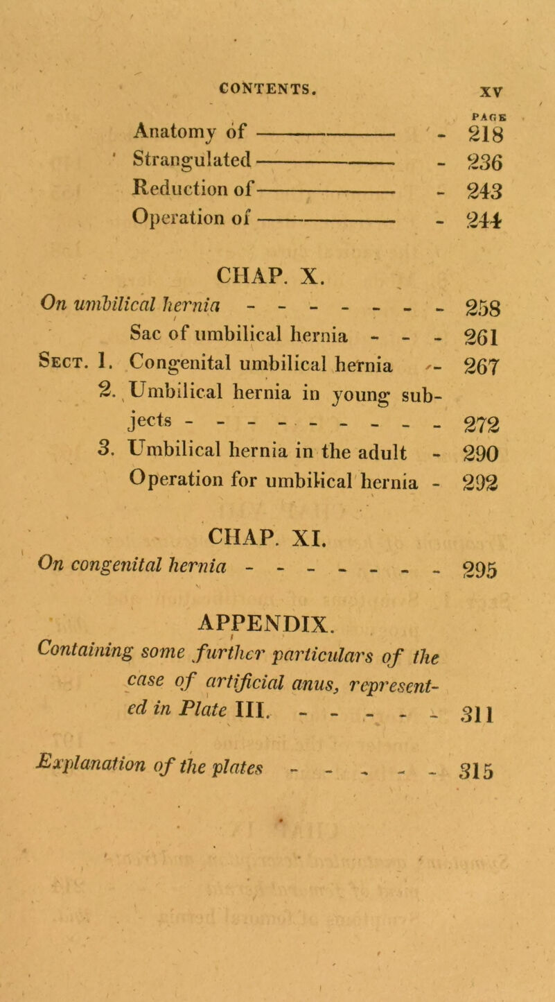 PACK Anatomy of ' - 218 ' Strangulated 236 Reduction of 243 Operation of 244 CHAP. X. On unibilical hernia ------- 258 Sac of umbilical hernia - - - 261 Sect. 1. Congenital umbilical hernia 267 2. Umbilical hernia in young sub- jects --------- 272 3. Umbilical hernia in the adult - 290 Operation for umbilical hernia - 292 . \ « CIIAP. XI. On congenital hernia 395 APPENDIX. Containing some further particulars of the case of artificial anus, represent- ed in Plate 111. ----- 311 Explanation of the plates - - - --315 r . j 1