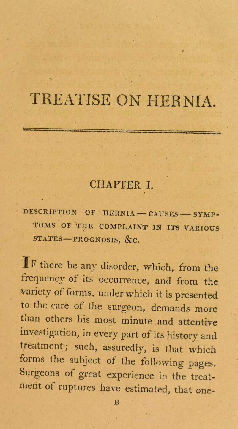 TREATISE ON HERNIA. CHAPTER I. DESCRIPTION OF HERNIA — CAUSES SYMP- TOMS OF THE COMPLAINT IN ITS VARIOUS STATES — PROGNOSIS, &C. If there be any disorder, which, from the frequency of its occurrence, and from the variety of forms, under which it is presented to the care of the surgeon, demands more than others his most minute and attentive investigation, in every part of its history and treatment; such, assuredly, is that which foims the subject of the following pages. Surgeons of great experience in the treat- ment of ruptures have estimated, that one- B