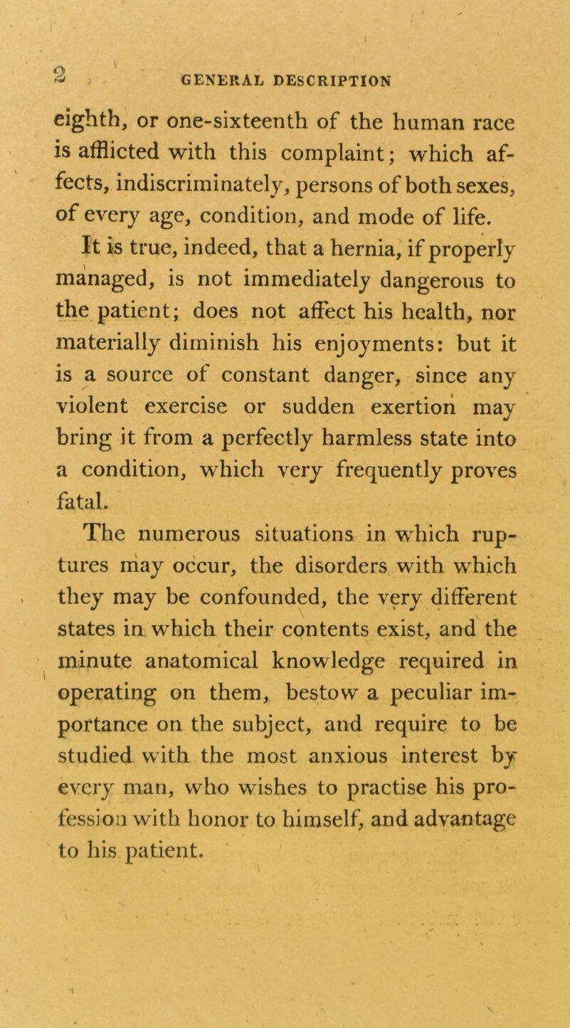 » GENERAL DESCRIPTION eighth, or one-sixteenth of the human race is afflicted with this complaint; which af- fects, indiscriminately, persons of both sexes, of every age, condition, and mode of life. It is true, indeed, that a hernia, if properly managed, is not immediately dangerous to the patient; does not affect his health, nor materially diminish his enjoyments: but it is a source of constant danger, since any violent exercise or sudden exertion may bring it from a perfectly harmless state into a condition, which very frequently proves fatal. The numerous situations in which rup- tures may occur, the disorders with which they may be confounded, the very different states in which their contents exist, and the minute anatomical knowledge required in operating on them, bestow a peculiar im- portance on the subject, and require to be studied with the most anxious interest by every man, who wishes to practise his pro- fession with honor to himself, and advantage to his patient. i