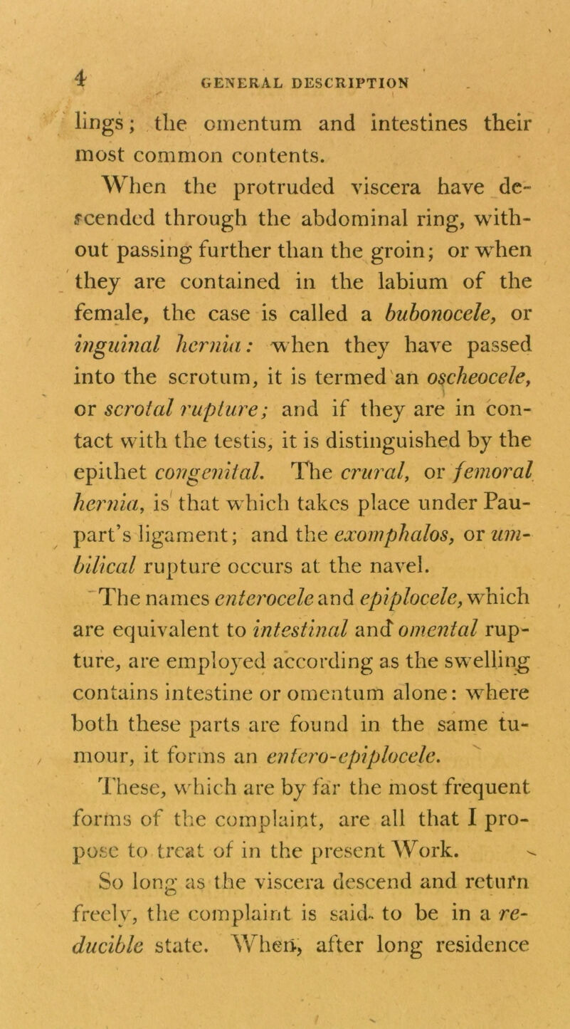 lings; the omentum and intestines their most common contents. When the protruded viscera have de- scended through the abdominal ring, with- out passing further than the groin; or when they are contained in the labium of the female, the case is called a bubonocele, or inguinal hernia: when they have passed into the scrotum, it is termed an oscheocele, or scrotal rupture; and if they are in con- tact with the testis, it is distinguished by the epithet congenital. The crural, or femoral hernia, is that which takes place under Pau- part’s ligament; and the exomphalos, or um- bilical rupture occurs at the navel. The names cntcrocele and epiplocele, which are equivalent to intestinal and omental rup- ture, are employed according as the swelling contains intestine or omentum alone: where both these parts are found in the same tu- mour, it forms an entero-epiplocele. These, which are by far the most frequent forms of the complaint, are all that I pro- pose to treat of in the present Work. So long as the viscera descend and return freely, the complaint is said, to be in a re- ducible state. Wheri, after long residence