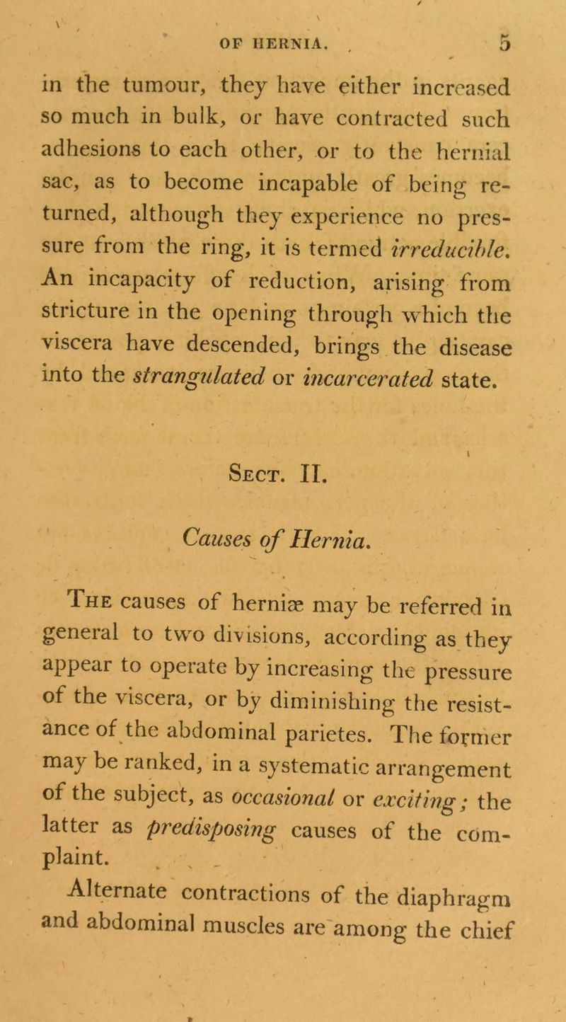 in the tumour, they have either increased so much in bulk, or have contracted such adhesions to each other, or to the hernial sac, as to become incapable of being; re- turned, although they experience no pres- sure from the ring, it is termed irreducible. An incapacity of reduction, arising from stricture in the opening through which the viscera have descended, brings the disease into the strangidated or incarcerated state. i Sect. II. Causes of Hernia. 1 he causes of hernias may be referred in general to two divisions, according as they appear to opeiate by increasing the pressure of the viscera, or by diminishing the resist- ance of the abdominal parietes. The former maj' be ranked, in a systematic arrangement of the subject, as occasional or exciting; the latter as predisposing causes of the com- plaint. Alternate contractions of the diaphragm and abdominal muscles are among the chief
