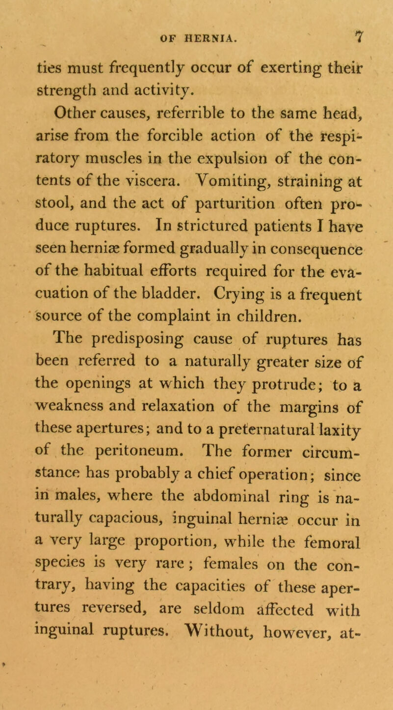 ties must frequently occur of exerting their strength and activity. Other causes, referrible to the same head, arise from the forcible action of the respi- ratory muscles in the expulsion of the con- tents of the viscera. Vomiting, straining at stool, and the act of parturition often pro- duce ruptures. In strictured patients I have seen hernias formed gradually in consequence of the habitual efforts required for the eva- cuation of the bladder. Crying is a frequent source of the complaint in children. The predisposing cause of ruptures has been referred to a naturally greater size of the openings at which they protrude; to a weakness and relaxation of the margins of these apertures; and to a preternatural laxity of the peritoneum. The former circum- stance has probably a chief operation; since in males, where the abdominal ring is na- turally capacious, inguinal hernias occur in a very large proportion, while the femoral species is very rare ; females on the con- trary, having the capacities of these aper- tures reversed, are seldom affected with inguinal ruptures. Without, however, at- /