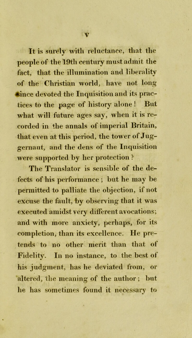 It is surëly with réluctance, tliat the people of the 19th century must admit the fact, tliat the illumination and liberality of the Christian world, hâve not long' «ince devoted the Inquisition and its prac- tices to the page of history alone ! But what will future âges say, when it is re- corded in the annals of impérial Britain, tliat even at this period, the tower of Jug- gernaut, and the dens of the Inquisition were supported by lier protection ? The Translater is sensible of the de- fects of his performance ; but he may be permitted to palliate the objection, if not excuse the fault, by observing tliat it was executed amidst very different avocations; and with more anxiety, perhaps, for its completion, than its excellence. He pré- tends to no other merit than that of Fidelity. In no instance, to the best of his judgment, has he deviated from, or altered, the meaning of the author ; but he has sometimes found it necessary to