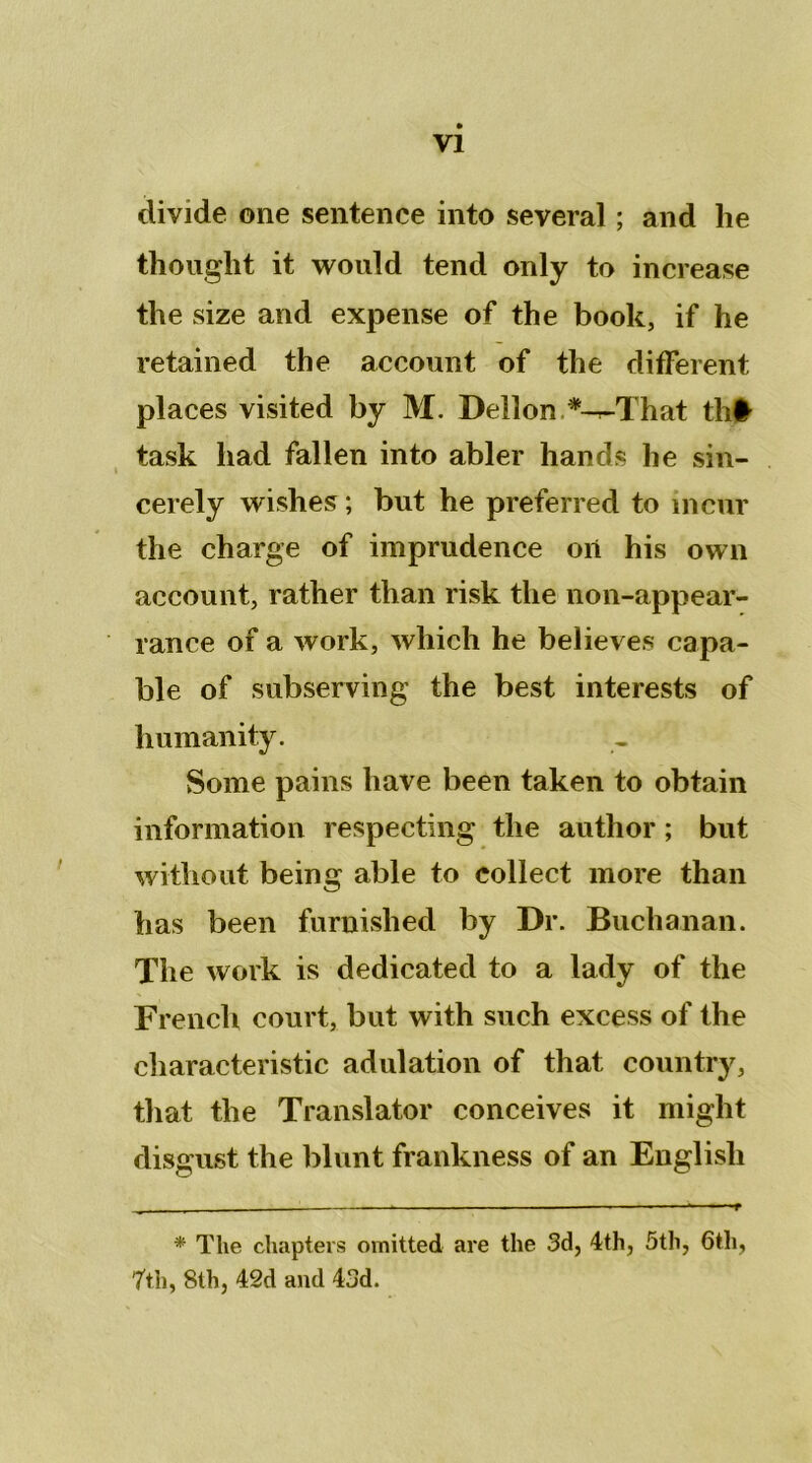 divide ©ne sentence into several ; and he thouglit it would tend only to increase the size and expense of the book, if he retained the account of the different places visited by M. Dellon *-^That th# task liad fallen into abler hands he sin- cerely wishes ; but he preferred to incnr the charge of imprudence oit his own account, rather than risk the non-appear- rance of a work, which he believes capa- ble of subserving the best interests of humanity. Sonie pains hâve been taken to obtain information respecting the author ; but without being able to collect more than bas been furnislted by Dr. Buchanan. The work is dedicated to a lady of the French court, but with such excess of the cliaracteristic adulation of that country, that the Translater conceives it might disgust the blunt frankness of an Englisli _ . » ■ ■■ - ■ » * The chapters ovnitted are the 3d, 4th, 5th, 6tli, 7th, 8lh, 42d and 43d.