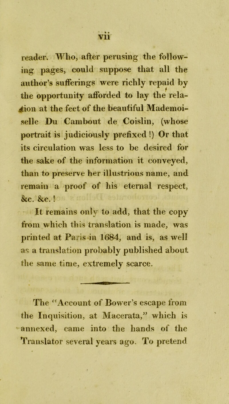 * • Vil reader. Who, after perusing the follow- ing pages, could suppose tliat ail the author’s sufferings were richly repaid by the opportunity afforded to lay the rela- tion at the feet of the beautiful Mademoi- selle Du Cambout de Coislin, (whose portrait is judiciously prefixed !) Or that its circulation was less to be desired for the sake of the information it conveyed, than to preserve her illustrions name, and remain a proof of his eternal respect, &c. &c. ! It remains onîy to add, that the copy from which this translation is made, was printed at Paris in 1684, and is, as well as: a translation probably published about, the sanie time, extremely scarce. The “Account of Bower’s escape from the Inquisition, at Macerata,” which is annexed, came into the hands of the Translater several years ago. To prétend