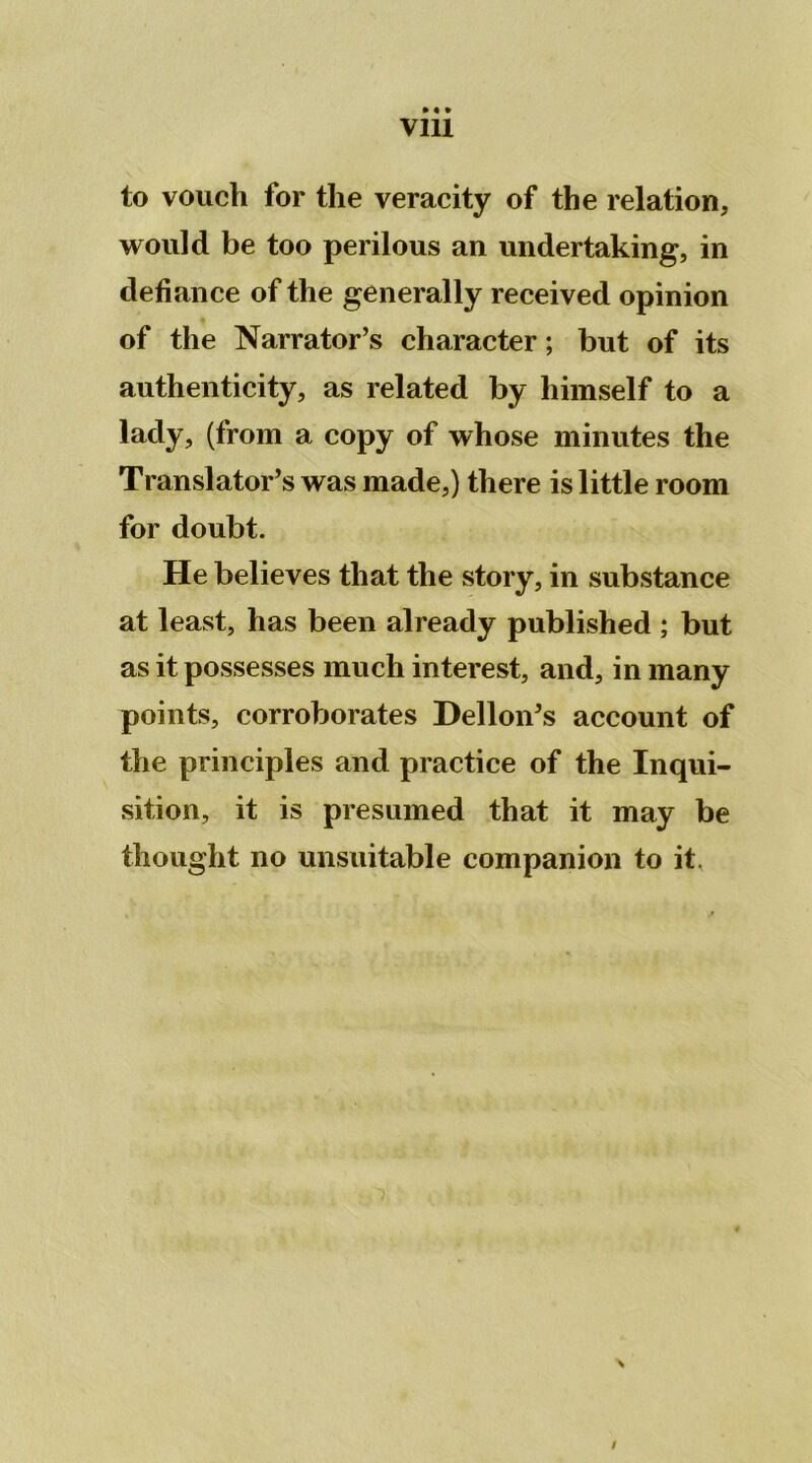 Vlll to vouch for the veracity of the relation, would be too perilous an undertaking, in défiance of the generally received opinion of the Narrator’s character ; but of its authenticity, as related by himself to a lady, (from a copy of whose minutes the Translator’s was made,) there is little room for doubt. He believes that the story, in substance at least, has been already published ; but as it possesses much interest, and, in many points, corroborâtes Delloiv’s account of the principles and practice of the Inqui- sition, it is presumed that it may be thought no unsuitable companion to it. /