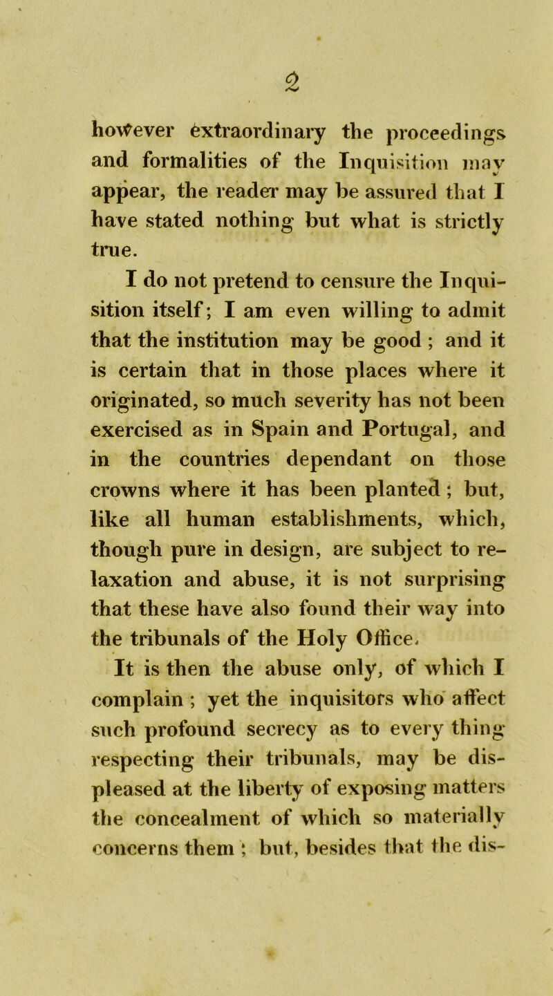 0 hoWever éxtraordinary the proceedings and formalities of the Inquisition mnv appear, the reader may be assured that I hâve stated nothing but what is strictly true. I do not prétend to censure the Inqui- sition itself ; I am even willing to admit that the institution may be good ; and it is certain that in those places where it originated, so much severity has not been exercised as in Spain and Portugal, and in the countries dépendant on those crowns where it has been planted ; but, like ail human establishments, wliich, thougli pure in design, are subject to re- laxation and abuse, it is not surprising that these hâve also found their way into the tribunals of the Holy Office. It is then the abuse only, of which I complain ; yet the inquisitors who affiect such profound secrecy as to every thing respecting their tribunals, may be dis- pleased at the liberty of exposing matters the concealment, of which so materially concerns them *, but, besides that the dis-