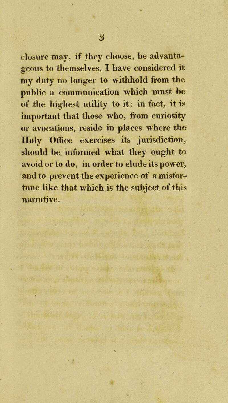 s closure may, if they clioose, be advanta- geous to tliemselves, I liave considérée! it my duty no longer to withhold from the public a communication which must be of the highest utility to it : in fact, it is important that those who, from curiosity or avocations, résidé in places where the Holy Office exercises its jurisdiction, should be informed what they ought to avoid or to do, in order to éludé its power, and to prevent the expérience of a misfor- tune like that which is the subject of this narrative. ■v