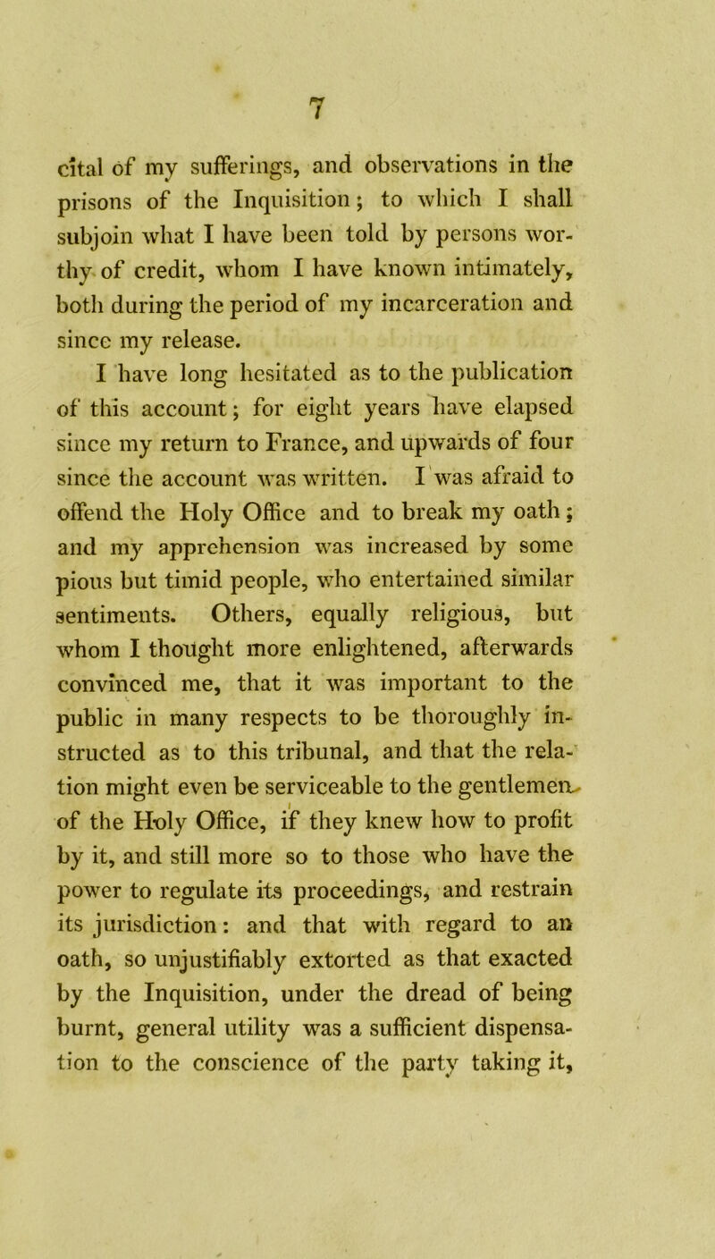 citai of my sufferings, and observations in the prisons of the Inquisition ; to which I sliall subjoin wliat I hâve been told by persons wor- thy of crédit, whom I hâve known intimately, botli during the period of my incarcération and since my release. I hâve long hesitated as to the publication of this account ; for eight years hâve elapsed since my return to France, and upwards of four since the account vas written. F was afraid to offend the Holy Office and to break my oath ; and my appréhension was increased by some pious but timid people, who entertained similar sentiments. Others, equally religious, but whom I thought more enlightened, afterwards convinced me, that it was important to the public in many respects to be thoroughly in- structed as to this tribunal, and that the rela- tion might even be serviceable to the gentlemen^ of the Holy Office, if they knew how to profit by it, and still more so to those who hâve the power to regulate its proceedings, and restrain its jurisdiction : and that with regard to an oath, so unjustifiably extorted as that exacted by the Inquisition, under the dread of being burnt, general utility was a sufficient dispensa- tion to the conscience of the party taking it,