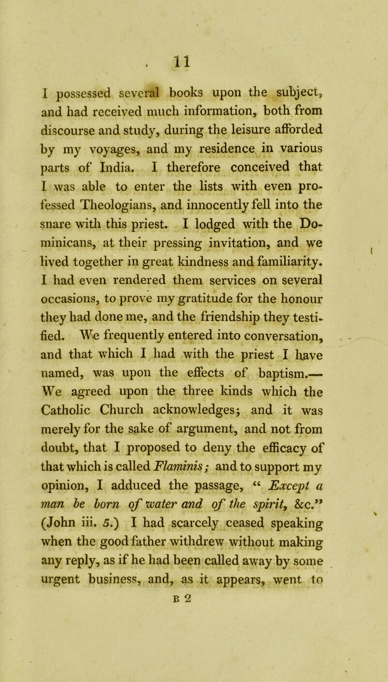 I possessed several books upon the subject, and had received much information, both from discourse and study, during the leisure afforded by my voyages, and my résidence in various parts of India. I therefore conceived that I was able to enter the lists with even pro- fessed Theologians, and innocently fell into the snare with this priest. I lodged with the Do- minicans, at their pressing invitation, and we lived together in great kindness and familiarity. I had even rendered them services on several occasions, to prove my gratitude for the honour they had done me, and the friendship they testi- fied. W\e frequently entered into conversation, and that which I had with the priest I lxave named, was upon the effects of baptism.— We agreed upon the three kinds which the Catholic Church acknowledges ; and it was merely for the sake of argument, and not from doubt, that I proposed to deny the efficacy of that which is called Flaminis ; and to support my opinion, I adduced the passage, “ Except a man be born of water and of the spirit, &c.** (John iii. 5.) I had scarcely ceased speaking when the good father withdrew without making any reply, as if he had been called away by some urgent business, and, as it appears, went to b 2