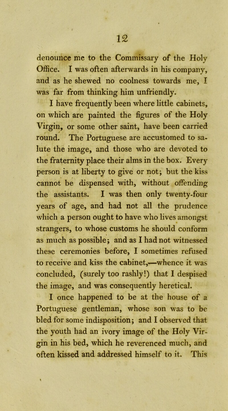 denounce me to the Commissary of the Holy Office. I was often afterwards in his company, and as he shewed no coolness towards me, I was far from thinking him unfriendly. I hâve frequently been where little cabinets, on which are painted the figures of the Holy Virgin, or some other saint, hâve been carried round. The Portuguese are accustomed to sa- lute the image, and those who are devoted to the fraternity place their alms in the box. Every person is at liberty to give or not; but the kiss cannot be dispensed with, without offending the assistants. I was then only twenty-four years of âge, and had not ail the prudence which a person ought to hâve who lives amongst strangers, to whose customs he should conform as much as possible ; and as I had not witnessed these ceremonies before, I sometimes refused to receive and kiss the cabinet,—whence it was concluded, (surely too rashly!) that I despised the image, and was consequently heretical. I once happened to be at the house of a Portuguese gentleman, whose son was to be bled for some indisposition ; and I observed that the youth had an ivory image of the Holy Vir- gin in his bed, which he reverenced much, and often kissed and addressed himself to it. This «
