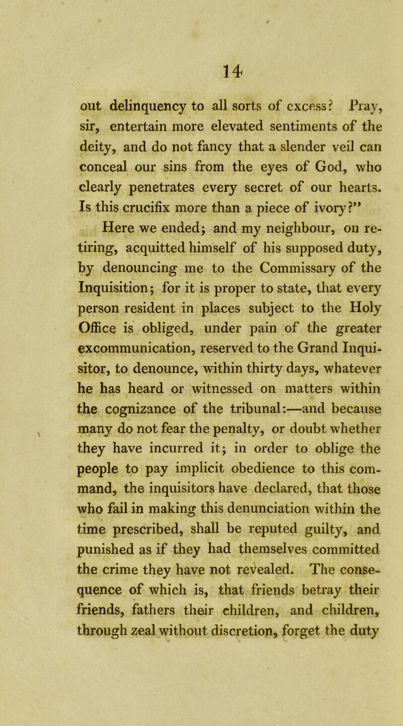 out delinquency to ail sorts of excess? Pray, sir, entertain more elevated sentiments of the deity, and do not fancy that a slender veil can conceal our sins from the eyes of God, who clearly pénétrâtes every secret of our hearts. Is this crucifix more than a piece of ivory?” Here we ended; and my neighbour, on re- tiring, acquitted himself of his supposed duty, by denouncing me to the Commissary of the Inquisition ; for it is proper to state, that every person résident in places subject to the Holy Office is obliged, under pain of the greater excommunication, reserved to the Grand Inqui- sitor, to denounce, within thirty days, whatever he has heard or witnessed on matters within the cognizance of the tribunal:—and because many do not fear the penalty, or doubt whether they hâve incurred itj in order to oblige the people to pay implicit obedience to this com- mand, the inquisitors hâve declared, that those who fail in making this denunciation within the time prescribed, shall be reputed guilty, and punished as if they had themselves committed the crime they hâve not reVealed. The consé- quence of which is, that friends betray their friends, fathers their children, and children, through zeal without discrétion, forget the duty