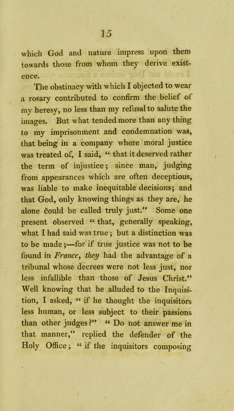whieh God and nature impress upon them towards those from whom they dérivé exist- ence. The obstinacy with which I objected to wear a rosary contributed to confirm the belief of my heresy, no less than my refusai to salute the images. But what tended more than any thing to my imprisonment and condemnation was, that being in a company where moral justice was treated of, I said, “ that it deserved rather the term of injustice; since man, judging from appearances which are often deceptious, was liable to make inéquitable decisions; and that God, only knowing things as they are, he alone could be called truly just.” Some one présent observed “ that, generally speaking, what I had said was true ; but a distinction was to be made ;—for if true justice was not to be found in France, they had the advantage of a tribunal whose decrees were not less just, nor less infallible than those of Jésus Christ.*’ Well knowing that he alluded to the Inquisi- tion, I asked, “ if he thought the inquisitors less human, or less subject to their passions than other judges ?” “ Do not answer me in that manner,” replied the defender of the Holy Office ; “ if the inquisitors composing