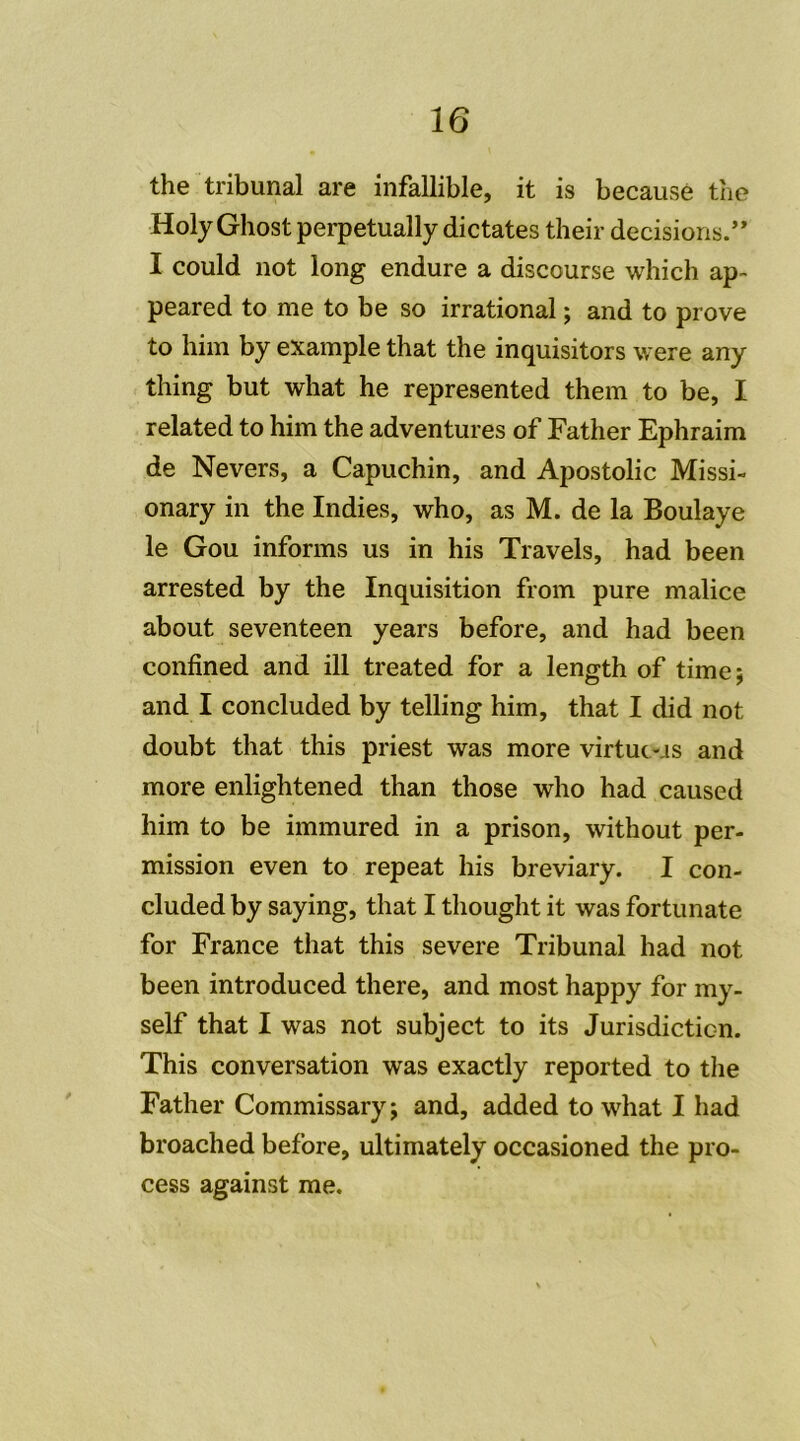 the tribunal are infallible, it is becausè the HolyGhost perpetually dictâtes their decisions.” I could not long endure a discourse which ap- peared to me to be so irrational ; and to prove to him by example that the inquisitors were any thing but what he represented them to be, I related to him the adventures of Father Ephraim de Nevers, a Capuchin, and Apostolic Missi- onary in the Indies, who, as M. de la Boulaye le Gou informs us in his Travels, had been arrested by the Inquisition from pure malice about seventeen years before, and had been confined and ill treated for a length of time; and I concluded by telling him, that I did not doubt that this priest was more virtuc-.is and more enlightened than those who had caused him to be immured in a prison, without per- mission even to repeat his breviary. I con- cluded by saying, that I thought it was fortunate for France that this severe Tribunal had not been introduced there, and most happy for my- self that I was not subject to its Jurisdicticn. This conversation was exactly reported to the Father Commissary; and, added to what I had broached before, ultimately occasioned the pro- cess against me.