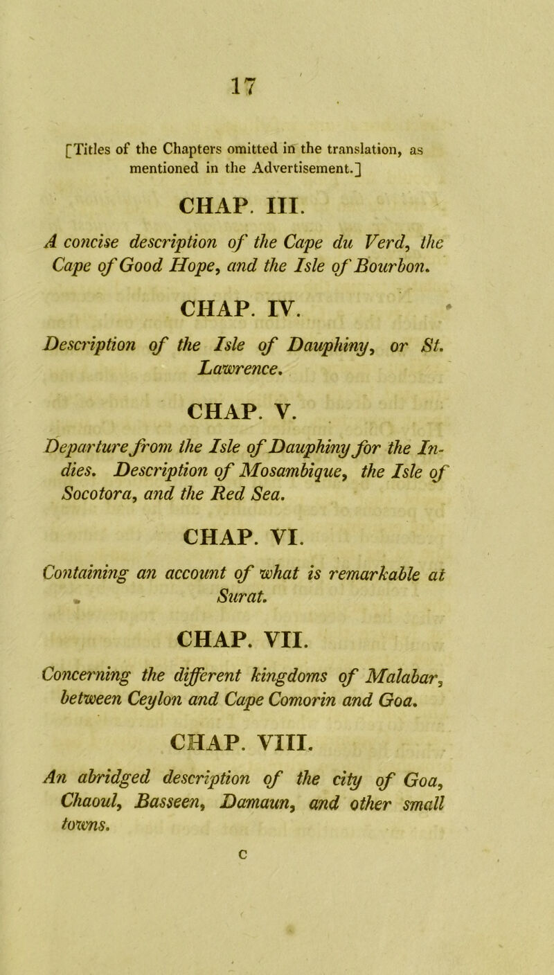 [Titles of the Chapters omitted in the translation, as mentioned in the Advertisement.] CHAP. III. A concise description of the Cape du Verd, ihc Cape of Good Hope, and the Isle of Bourbon. CHAP. IV. Description of the Isle of Dauphiny, or St. Lawrence. CHAP. V. Depar titre from the Isle of Dauphiny for the In~ dies. Description of Mosambique, the Isle of Socotora, and the Red Sea. CHAP. VI. Containing an account of what is remarkable at . Surat. CHAP. VII. Concerning the different Jcingdoms of Malabar, between Ceylon and Cape Comorin and Goa. CHAP. VIII. An abridged description of the city of Goa, Chaoul, Basseen, Damaun, and other small toxvns. c