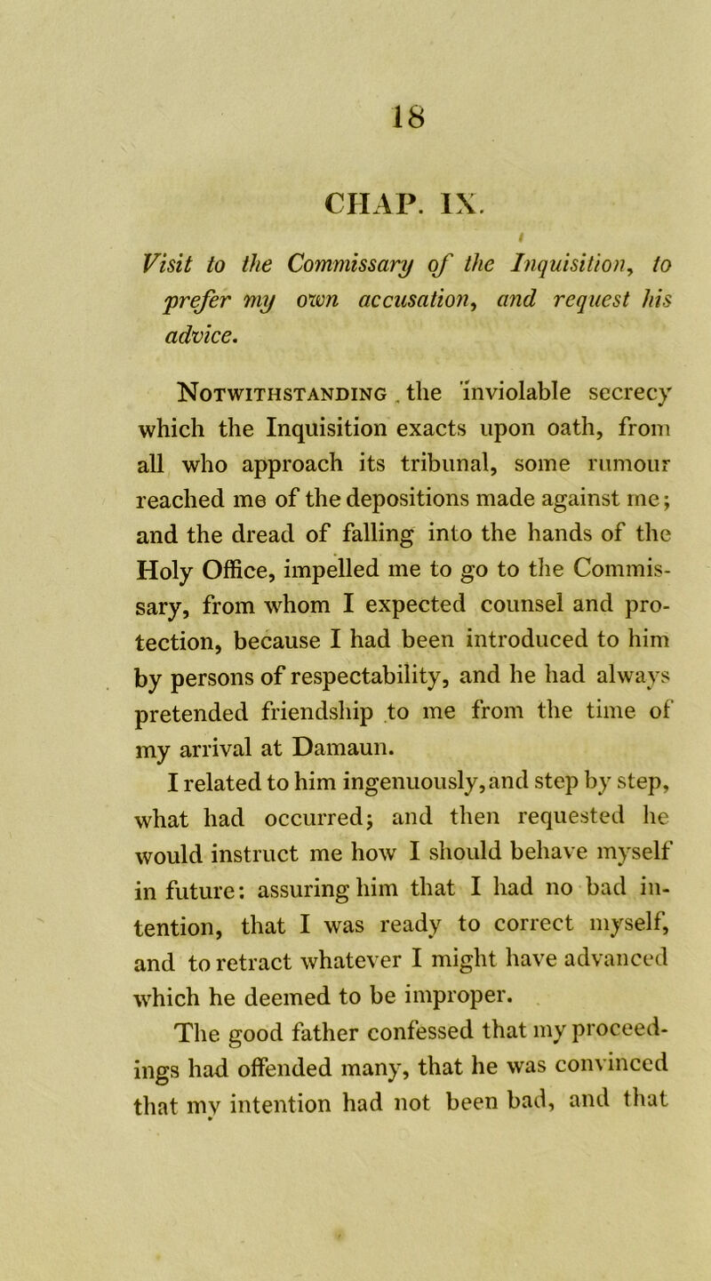 CHAP. IX. Visit to the Commissary of the Inquisition, to prefer my own accusation, and request /iis advice. Notwithstanding . the inviolable secrecy which the Inquisition exacts upon oath, from ail who approach its tribunal, soine rumour reached me of the dépositions made against me ; and the dread of falling into the hands of the Holy Office, impelled me to go to the Commis- sary, from whom I expected counsel and pro- tection, because I had been introduced to him by persons of respectability, and he had always pretended friendship to me from the time of my arrivai at Damaun. I related to him ingenuously,and step by step, what had occurred; and then requested he would instruct me how I should behave myself in future: assuringhim that I had no bad in- tention, that I was ready to correct myself, and to retract whatever I might hâve advanced which he deemed to be improper. The good father confessed that my proceed- ings had offended many, that he was convinced that mv intention had not been bad, and that ••