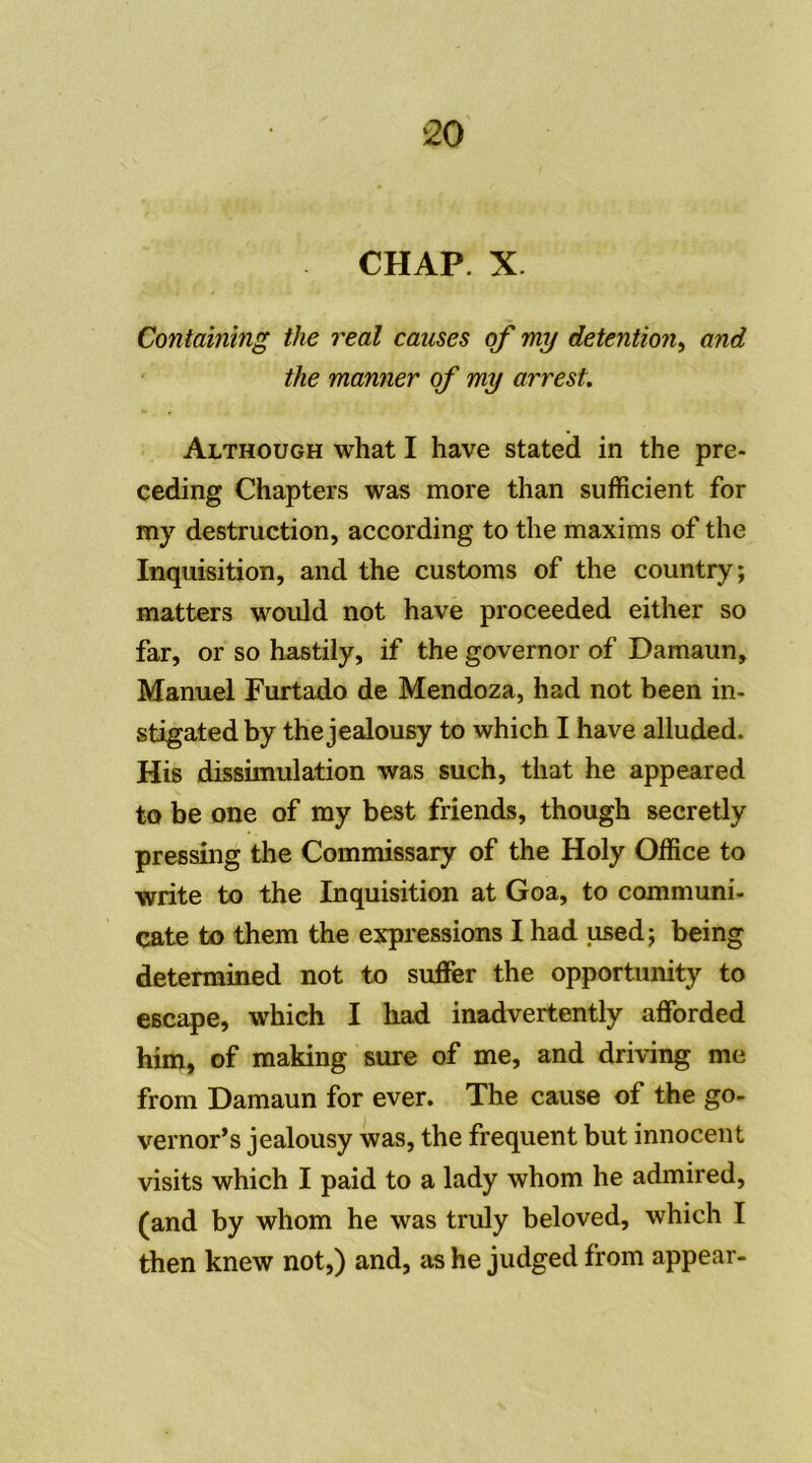 Containing the real causes qf my détention, and the manner qf my arrest. Although what I hâve stated in the pre- ceding Chapters was more than sufficient for my destruction, according to the maxims of the Inquisition, and the customs of the country; matters would not hâve proceeded either so far, or so hastily, if the governor of Damaun, Manuel Furtado de Mendoza, had not been in- stigated by the jealousy to which I hâve alluded. His dissimulation was such, that he appeared to be one of my best friends, though secretly pressing the Commissary of the Holy Office to write to the Inquisition at Goa, to communi- cate to them the expressions I had used ; being determined not to suffer the opportunity to escape, which I liad inadvertently afforded him, of making sure of me, and driving me from Damaun for ever. The cause of the go- vernor’s jealousy was, the frequent but innocent visits which I paid to a lady whom he admired, (and by whom he was truly beloved, which I then knew not,) and, as he judged from appear-