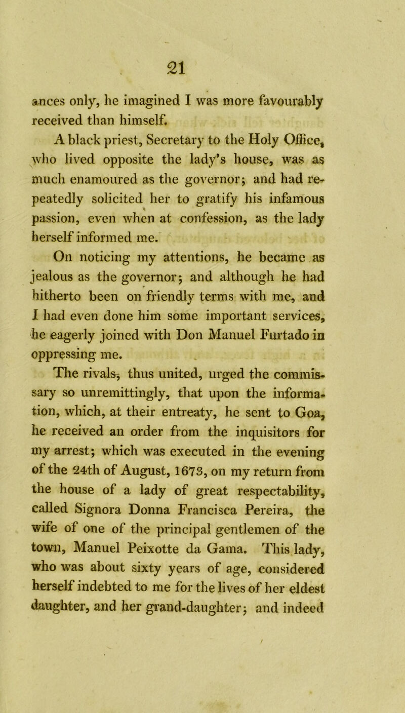 ances only, lie imagined I was more favourably received than himself. A black priest, Secretary to the Holy Office, who lived opposite the lady’s house, was as mucli enamoured as the governor ; and had re~ peatedly solicited her to gratify his infamous « passion, even when at confession, as the lady herself informed me. On noticing my attentions, he became as jealous as the governor; and although he had hitherto been on friendly terms with me, and I had even done him some important services, he eagerly joined with Don Manuel Furtado in oppressing me. The rivais* thus united, urged the commîs- sary so unremittingly, that upon the informai» tion, which, at their entreaty, he sent to Goa, he received an order from the inquisitors for my arrest; which was executed in the evening of the 24th of August, 1673, on my return from the house of a lady of great respectability, called Signora Donna Francisca Pereira, the wife of one of the principal gentlemen of the town. Manuel Peixotte da Gama. This lady, who was about sixty years of âge, considered herself indebted to me for the lives of her eldest daughter, and her grand-daughter; and indeed