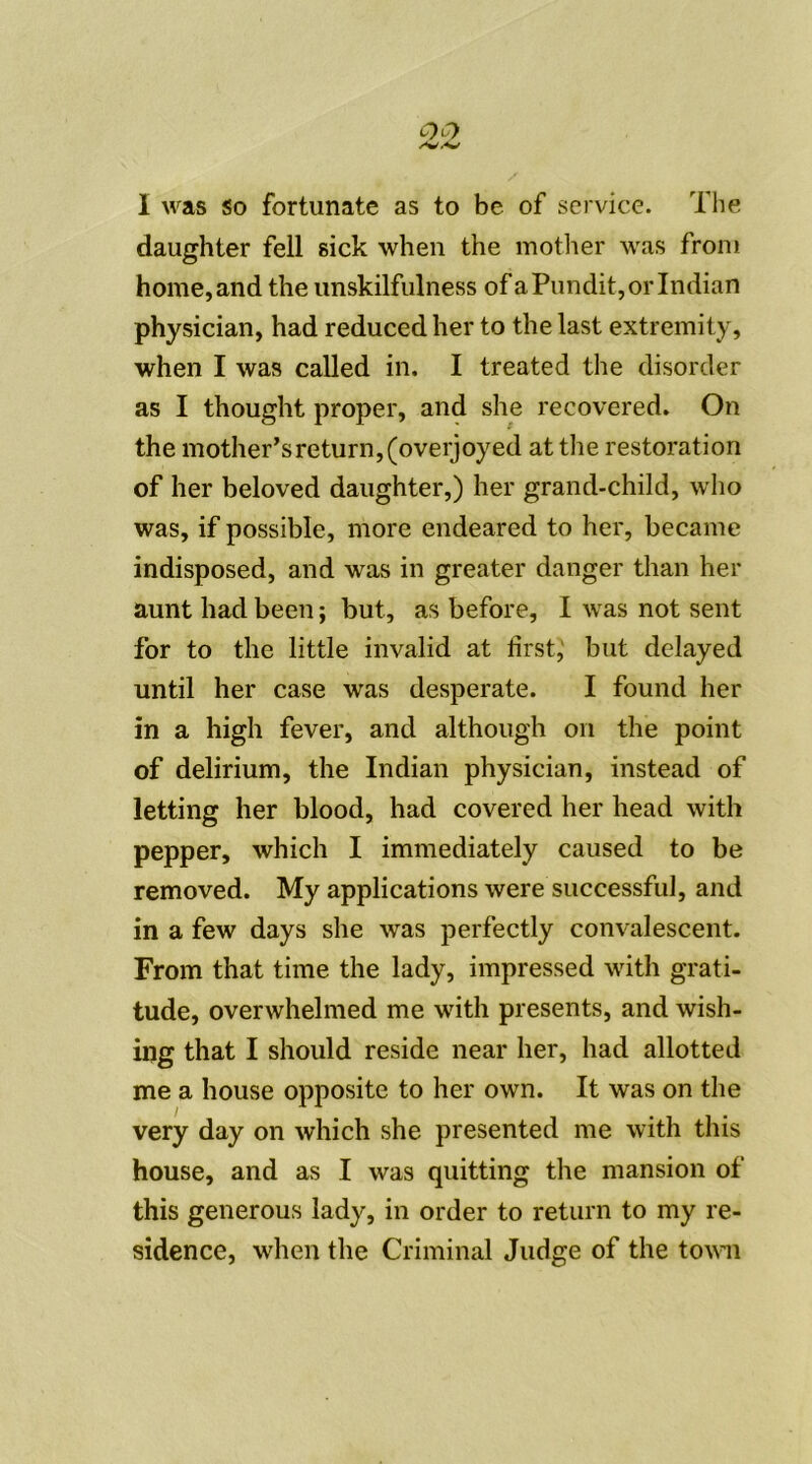 I was so fortunate as to be of service. The daughter fell sick when the mother was from home, and the unskilfulness ofaPundit,orIndian physician, had reduced lier to the last extremity, when I was called in. I treated the disorder as I thought proper, and she recovered. On the mother’sreturn^overjoyed at the restoration of lier beloved daughter,) lier grand-child, who was, if possible, more endeared to her, became indisposed, and was in greater danger than her aunt had been ; but, as before, I was not sent for to the little invalid at lirst, but delayed until lier case was desperate. I found her in a high fever, and although on the point of delirium, the Indian physician, instead of letting lier blood, had covered her head with pepper, which I immediately caused to be removed. My applications were successful, and in a few days she was perfectly convalescent. From that time the lady, impressed with grati- tude, overwhelmed me with présents, and wish- ing that I should résidé near her, had allotted me a house opposite to her own. It was on the very day on which she presented me with this house, and as I was quitting the mansion of this generous lady, in order to return to my ré- sidence, when the Criminal Judge of the town