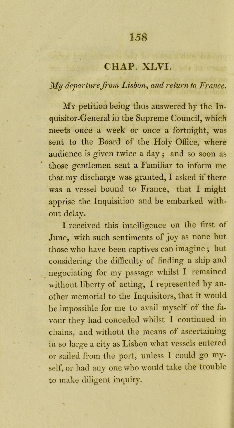 CHAP. XLVI. My departure from Liston, and return to France. My pétition being thus answered by the In- quisitor-General in the Suprême Council, which meets once a week or once a fortnight, was sent to the Board of the Holy Office, where audience is given twice a day ; and so soon as those gentlemen sent a Familiar to inform me that my discharge was granted, I asked if there was a vessel bound to France, that I might apprise the Inquisition and be embarked with- out delay. I received this intelligence on the first of June, with such sentiments of joy as none but those who hâve been captives can imagine ; but considering the difficulty of finding a ship and negociating for my passage whilst I remained without liberty of acting, I represented by an- other memorial to the Inquisitors, that it would be impossible for me to avail myself of the fa- vour they had conceded whilst I continued in chains, and without the means of ascertaining in so large a city as Lisbon what vessels entered or sailed from the port, unless I could go my- self, or had any one who would take the trouble to make diligent inquiry.