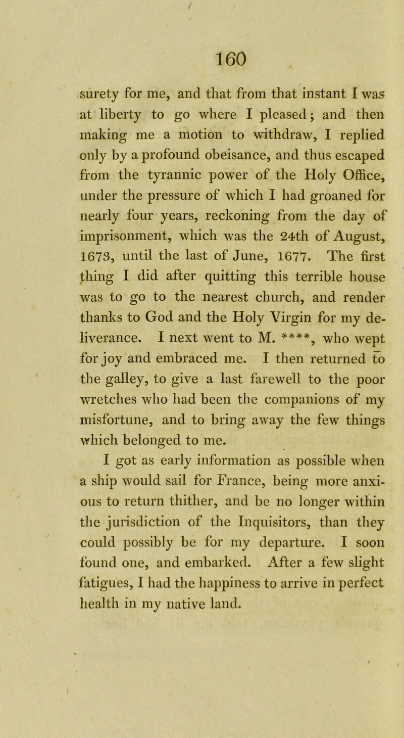 surety for me, and that from tliat instant I was at liberty to go where I pleased ; and then making me a motion to withdraw, I replied only by a profound obeisance, and thus escaped from the tyrannie power of the Holy Office, under the pressure of which I had groaned for nearly four years, reckoning from the day of imprisonment, which was the 24th of August, 1673, until the last of June, 1677. The first thing I did after quitting this terrible house was to go to the nearest church, and render thanks to God and the Holy Virgin for my de- liverance. I next went to M. ##**, who wept for joy and embraced me. I then returned Fo the galley, to give a last farewell to the poor wretches who had been the companions of my misfortune, and to bring away the few things which belonged to me. I got as early information as possible when a ship would sail for France, being more anxi- ous to return thither, and be no longer within the jurisdiction of the Inquisitors, tlian they could possibly be for my departure. I soon found one, and embarked. After a few slight fatigues, I had the happiness to arrive in perfect health in my native land.