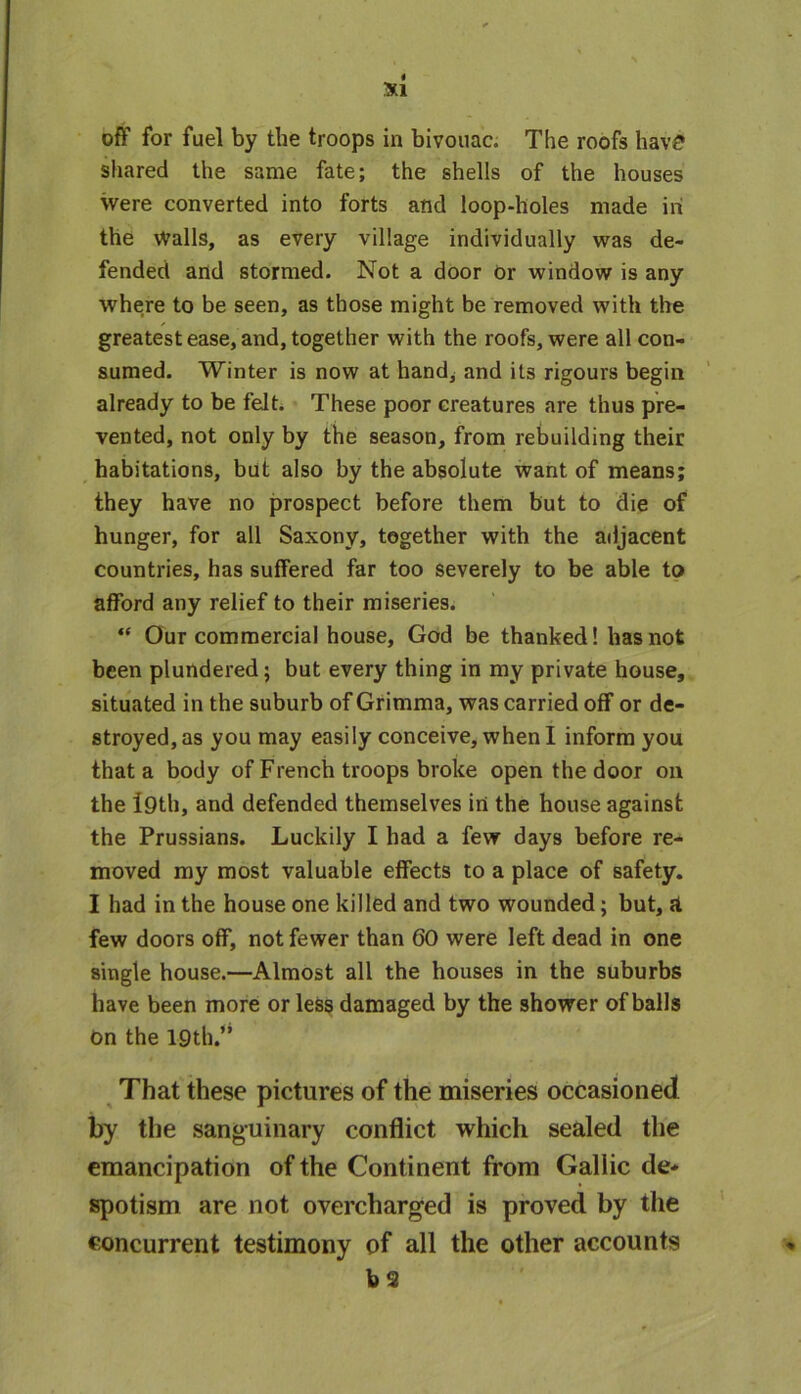 Si off for fuel by the troops in bivouac. The roofs have shared the same fate; the shells of the houses were converted into forts and loop-holes made in the Walls, as every village individually was de- fended and stormed. Not a door or window is any where to be seen, as those might be removed with the greatest ease, and, together with the roofs, were all con- sumed. Winter is now at hand, and its rigours begin already to be felt. These poor creatures are thus pre- vented, not only by the season, from rebuilding their habitations, but also by the absolute want of means; they have no prospect before them but to die of hunger, for all Saxony, together with the adjacent countries, has suffered far too severely to be able to afford any relief to their miseries. “ Our commercial house, God be thanked! has not been plundered; but every thing in my private house, situated in the suburb of Grimma, was carried off or de- stroyed, as you may easily conceive, when I inform you that a body of French troops broke open the door on the f9th, and defended themselves in the house against the Prussians. Luckily I had a few days before re- moved my most valuable effects to a place of safety. I had in the house one killed and two wounded; but, a few doors off, not fewer than 60 were left dead in one single house.—Almost all the houses in the suburbs have been more or less damaged by the shower of balls On the 19th.” That these pictures of the miseries occasioned by the sanguinary conflict which sealed the emancipation of the Continent from Gallic de- spotism are not overcharged is proved by the concurrent testimony of all the other accounts bs