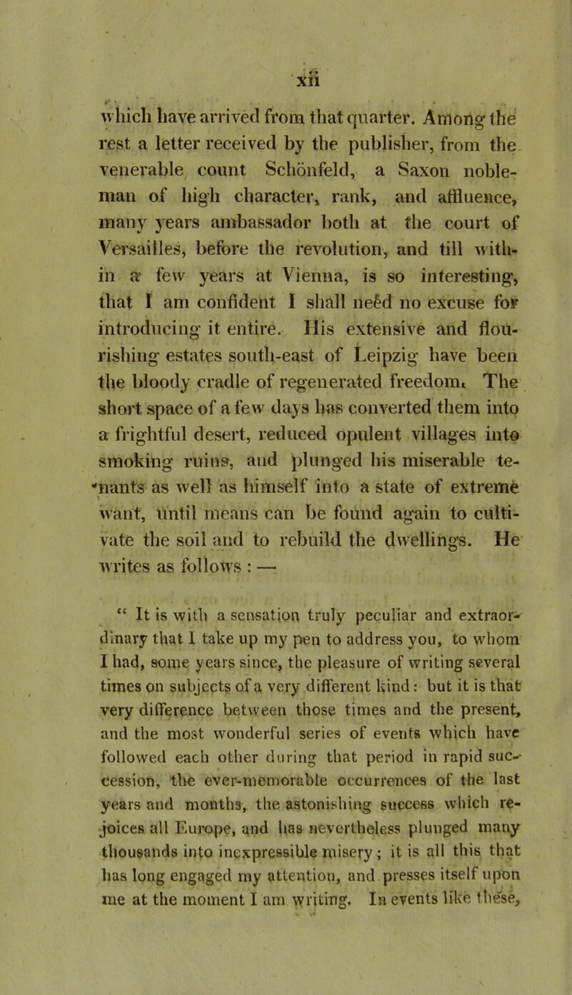 r • ■ • which have arrived from that quarter. Among the rest a letter received by the publisher, from the venerable count Schonfeld, a Saxon noble- man of high character, rank, and affluence, many years ambassador both at the court of Versailles, before the revolution, and till with- in a few years at Vienna, is so interesting, that I am confident I shall ne£d no excuse for introducing it entire. His extensive and flou- rishing estates south-east of Leipzig have been the bloody cradle of regenerated freedom. The short space of a few days has converted them into a frightful desert, reduced opulent villages into smoking ruins, and plunged his miserable te- nants as well as himself into a state of extreme \ want, until means can be found again to culti- vate the soil and to rebuild the dwellings. He writes as follows : — “ It is with a sensation truly peculiar and extraor- dinary that I take up my pen to address you, to whom I had, some years since, the pleasure of writing several times on subjects of a very different kind: but it is that very difference between those times and the present, and the most wonderful series of events which have followed each other during that period in rapid sue-- cession, the ever-memorable occurrences of the last years and months, the astonishing success which re- joices all Europe, and has nevertheless plunged many thousands into inexpressible misery ; it is all this that has long engaged my attention, and presses itself upon me at the moment I am writing. In events like these.