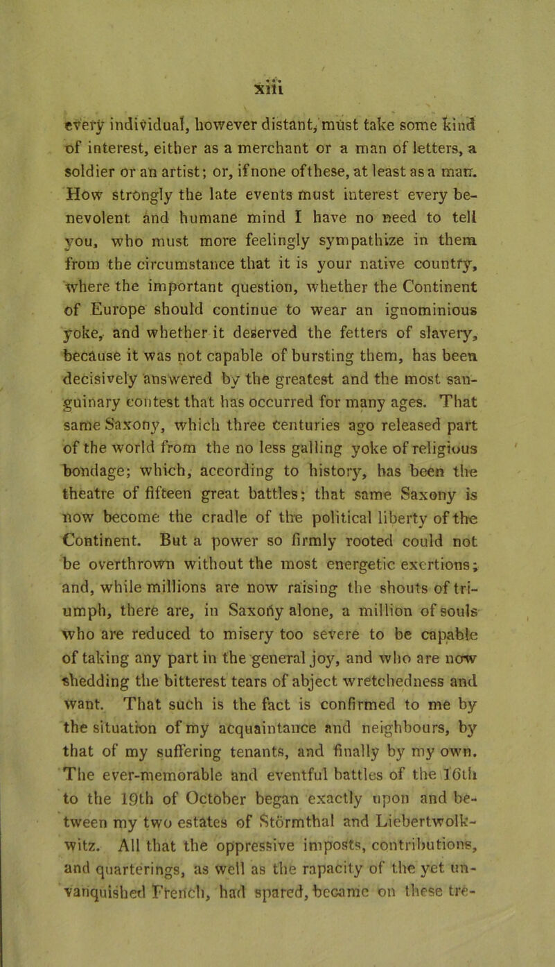 every individual, however distant, must take some kind of interest, either as a merchant or a man of letters, a soldier or an artist; or, if none of these, at least as a mam How strongly the late events must interest every be- nevolent and humane mind I have no need to tell you, who must more feelingly sympathize in them from the circumstance that it is your native countfy, where the important question, whether the Continent of Europe should continue to wear an ignominious yoke, and whether it deserved the fetters of slavery, because it was not capable of bursting them, has been decisively answered by the greatest and the most san- guinary contest that has occurred for many ages. That same Saxony, which three centuries ago released part of the world from the no less galling yoke of religious bondage; which, according to history, has been the theatre of fifteen great battles; that same Saxony is now become the cradle of the political liberty of the Continent. But a power so firmly rooted could not be overthrown without the most energetic exertions; and, while millions are now raising the shouts of tri- umph, there are, in Saxorty alone, a million of souls who are reduced to misery too severe to be capable of taking any partin the general joy, and who are now shedding the bitterest tears of abject wretchedness and want. That such is the fact is confirmed to me by the situation of my acquaintance and neighbours, by that of my suffering tenants, and finally by my own. The ever-memorable and eventful battles of the 16th to the 19th of October began exactly upon and be- tween my two estates of Stormthal and Liebertwolk- witz. All that the oppressive imposts, contributions, and quartering^, as well as the rapacity of the yet un- vanquished French, had spared, became on these tre-
