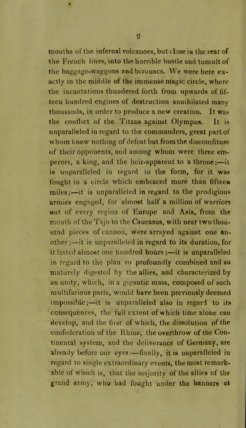 mouths of the infernal volcanoes, but close in the rear of the French lines, into the horrible bustle and tumult of the baggage-waggons and bivouacs. We were here ex- actly in the middle of the immense magic circle, where the incantations thundered forth from upwards of fif- teen hundred engines of destruction annihilated many thousands, in order to produce a new creation. It was the conflict of the Titans against Olympus. It is unparalleled in regard to the commanders, great partof whom knew nothing of defeat but from the discomfiture of their opponents, and among whom were three em- perors, a king, and the heir-apparent to a throne;—it is unparalleled in regard to the form, for it was fought in a circle which embraced more than fifteen miles;—it is unparalleled in regard to the prodigious armies engaged, for almost half a million of warriors out of every region of Europe and Asia, from the mouth of the Tajo to the Caucasus, with near two thou- sand pieces of cannon, were arrayed against one an- other;—it is unparalleled in regard to its duration, for it lasted almost one hundred hours;—it is unparalleled in regard to the plan so profoundly combined and so maturely digested by the allies, and characterized by an unity, which, in a gigantic mass, composed of such multifarious parts, would have been previously deemed impossible;—it is unparalleled also in regard to its consequences, the full extent of which time alone can develop, and the first of which, the dissolution of the confederation of the Rhine, the overthrow of the Con- tinental system, and the deliverance of Germany, are already before our eyes:—finally, it is unparalleled in regard to single extraordinary events, the most remark- able of which is, that the majority of the allies of the grand army, who had fought under the banners oi