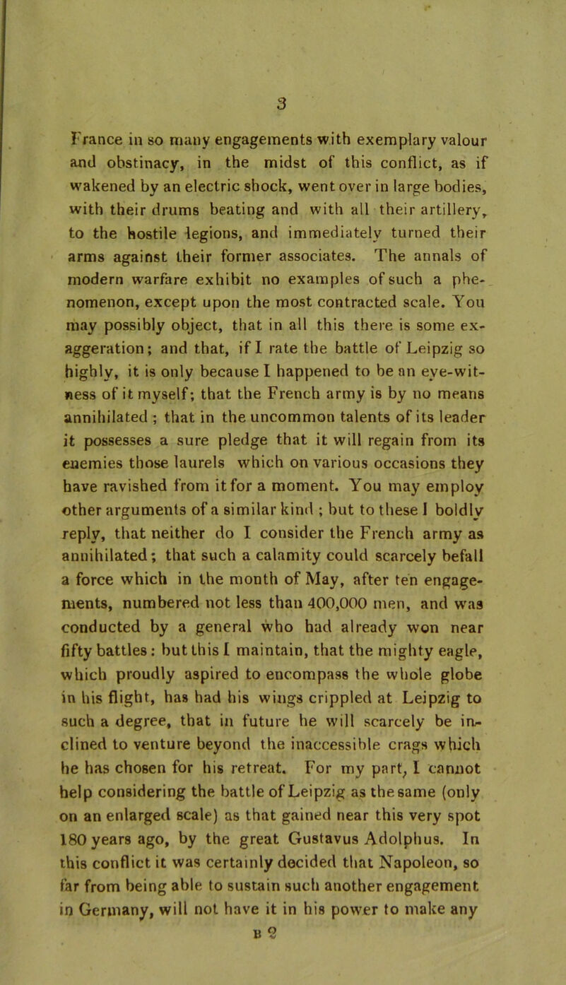 France in so many engagements with exemplary valour and obstinacy, in the midst of this conflict, as if wakened by an electric shock, went over in large bodies, with their drums beating and with all their artillery, to the hostile legions, and immediately turned their arms against their former associates. The annals of modern warfare exhibit no examples of such a phe- nomenon, except upon the most contracted scale. You may possibly object, that in all this there is some ex- aggeration; and that, if I rate the battle of Leipzig so highly, it is only because I happened to be an eye-wit- ness of it myself; that the French army is by no means annihilated ; that in the uncommon talents of its leader it possesses a sure pledge that it will regain from its enemies those laurels which on various occasions they have ravished from it for a moment. You may employ other arguments of a similar kind ; but to these I boldly reply, that neither do I consider the French army as annihilated; that such a calamity could scarcely befall a force which in the month of May, after ten engage- ments, numbered not less than 400,000 men, and was conducted by a general who had already won near fifty battles : but this [ maintain, that the mighty eagle, which proudly aspired to encompass the whole globe in his flight, has had his wings crippled at Leipzig to such a degree, that in future he will scarcely be in- clined to venture beyond the inaccessible crags which he has chosen for his retreat. For my part, I cannot help considering the battle of Leipzig as the same (only on an enlarged scale) as that gained near this very spot 180 years ago, by the great Gustavus Adolphus. In this conflict it was certainly decided that Napoleon, so far from being able to sustain such another engagement in Germany, will not have it in his power to make any b 9