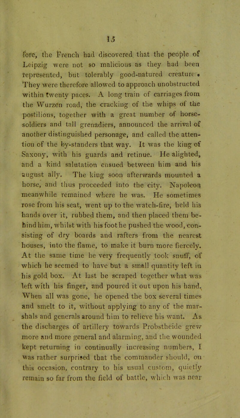 fore, the French had discovered that the people of Leipzig were not so malicious as they had been represented, but tolerably good-natured creature • They were therefore allowed to approach unobstructed within twenty paces. A long train of carriages from the WurzCn road, the cracking of the whips of the postilions, together with a great number of horse- soldiers and tall grenadiers, announced the arrival of another distinguished personage, and called the atten- tion of the by-standers that way. It was the king of Saxony, with his guards and retinue. He alighted, and a kind salutation ensued between him and his august ally. The king soon afterwards mounted a horse, and thus proceeded into the city. Napoleon meanwhile remained where he was. He sometimes rose from his seat, went up to the watch-fire, held his hands over it, rubbed them, and then placed them be- hind him, whilst with his foot he pushed the wood, con- sisting of dry boards and rafters from the nearest houses, into the flame, to make it burn more fiercely. At the same time he very frequently took snuff, of which he seemed to have but a small quantity left in his gold box. At last he scraped together what was left with his finger, and poured it out upon his hand. When all was gone, he opened the box several times and smelt to it, without applying to any of the mar- shals and generals around him to relieve his want. As the discharges of artillery towards Probstheide grew more and more general and alarming, and the wounded kept returning in continually increasing numbers, I was rather surprised that the commander should, on this occasion, contrary to his usual custom, quietly remain so far from the field of battle, which was near