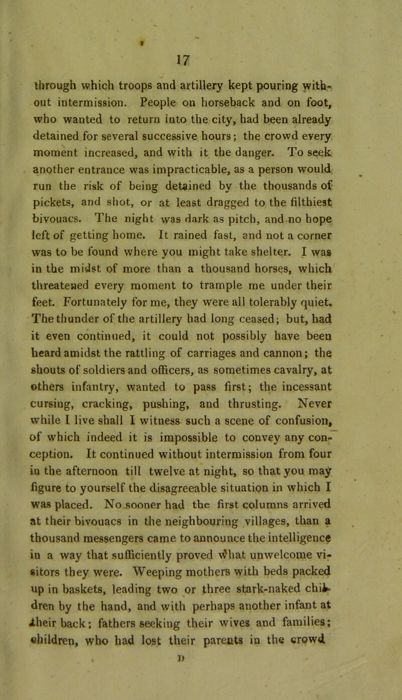 through which troops and artillery kept pouring with- out intermission. People on horseback and on foot, who wanted to return into the city, had been already detained for several successive hours; the crowd every moment increased, and with it the danger. To seek another entrance was impracticable, as a person would run the risk of being detained by the thousands of pickets, and shot, or at least dragged to the filthiest bivouacs. The night was dark as pitch, andmo hope left of getting home. It rained fast, and not a corner was to be found where you might take shelter. I was in the midst of more than a thousand horses, which threatened every moment to trample me under their feet. Fortunately for me, they were all tolerably quiet. The thunder of the artillery had long ceased; but, had it even continued, it could not possibly have been heard amidst the rattling of carriages and cannon; the shouts of soldiers and officers, as sometimes cavalry, at others infantry, wanted to pass first; the incessant cursing, cracking, pushing, and thrusting. Never while I live shall I witness such a scene of confusion, of which indeed it is impossible to convey any con- ception. It continued without intermission from four in the afternoon till twelve at night, so that you may figure to yourself the disagreeable situation in which I was placed. No sooner had the first columns arrived at their bivouacs in the neighbouring villages, than a thousand messengers came to announce the intelligence in a way that sufficiently proved vdha.t unwelcome vi- sitors they were. Weeping mothers with beds packed up in baskets, leading two or three stark-naked chil- dren by the hand, and with perhaps another infant at Jtheirback; fathers seeking their wives and families; children, who had lost their parents in the crowd A