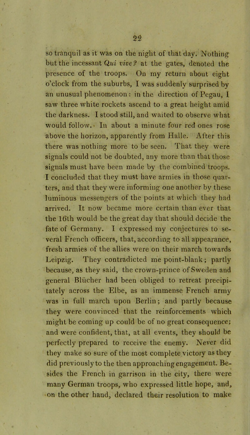 so tranquil as it was on the night of that day. Nothing but the incessant Qui irive? at the gates, denoted the presence of the troops. On my return about eight o’clock from the suburbs, I was suddenly surprised by an unusual phenomenon: in the direction ofPegau, I saw three white rockets ascend to a great height amid the darkness. I stood still, and waited to observe what would follow. • In about a minute four red ones rose above the horizon, apparently from Halle. After this there was nothing more to be seen. That they were signals could not be doubted, any more than that those signals must have been made by the combined troops. I concluded that they must have armies in those quar- ters, and that they were informing one another by these luminous messengers of the points at which they had arrived. It now became more certain than ever that the 16th would be the great day that should decide the fate of Germany. I expressed my conjectures to se- veral French officers, that, according to all appearance, fresh armies of the allies were on their march towards Leipzig. They contradicted me point-blank; partly because, as they said, the crown-prince of Sweden and general Blucher had been obliged to retreat precipi- tately across the Elbe, as an immense French army was in full march upon Berlin; and partly because they were convinced that the reinforcements which might be coming up could be of no great consequence; and were confident, that, at all events, they should be perfectly prepared to receive the enemy. Never did they make so sure of the most complete victory as they did previously to the then approaching engagement. Be- sides the French in garrison in the city, there were many German troops, who expressed little hope, and, on the other hand, declared their resolution to make