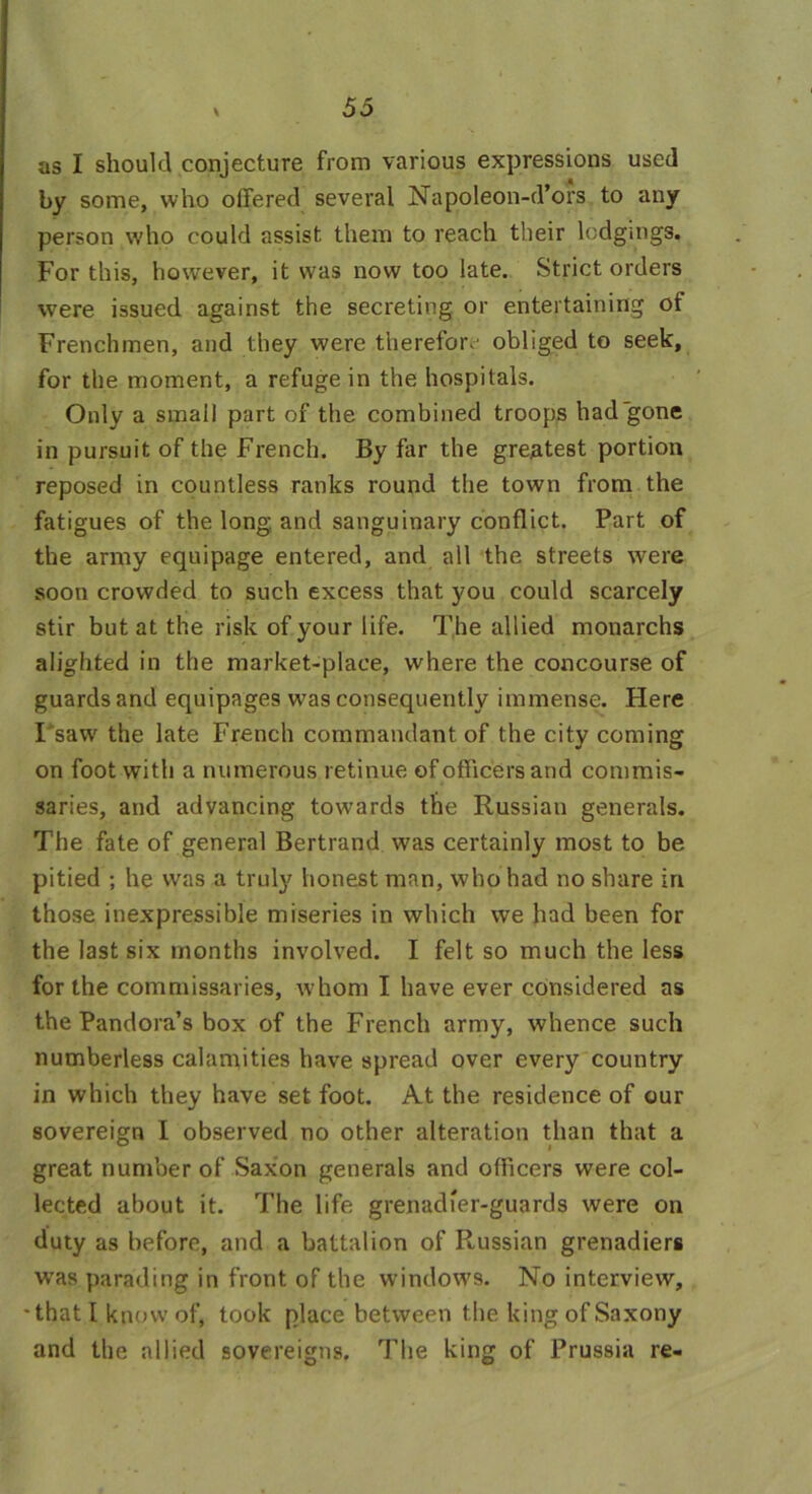 as I should conjecture from various expressions used by some, who offered several Napoleon-d’ors to any person who could assist them to reach their lodgings. For this, however, it was now too late. Strict orders were issued against the secreting or entertaining of Frenchmen, and they were therefor.' obliged to seek, for the moment, a refuge in the hospitals. Only a small part of the combined troops had gone in pursuit of the French. By far the greatest portion reposed in countless ranks round the town from the fatigues of the long, and sanguinary conflict. Part of the army equipage entered, and all the streets were soon crowded to such excess that you could scarcely stir but at the risk of your life. The allied monarchs alighted in the market-place, where the concourse of guards and equipages was consequently immense. Here I saw the late French commandant of the city coming on foot with a numerous retinue of officers and commis- saries, and advancing towards the Russian generals. The fate of general Bertrand was certainly most to be pitied ; he was a truly honest man, who had no share in those inexpressible miseries in which we had been for the last six months involved. I felt so much the less for the commissaries, whom I have ever considered as the Pandora’s box of the French army, whence such numberless calamities have spread over every country in which they have set foot. At the residence of our sovereign I observed no other alteration than that a great number of Saxon generals and officers were col- lected about it. The life grenadier-guards were on duty as before, and a battalion of Russian grenadiers wras parading in front of the windows. No interview, that I know of, took place between the king of Saxony and the allied sovereigns. The king of Prussia re-