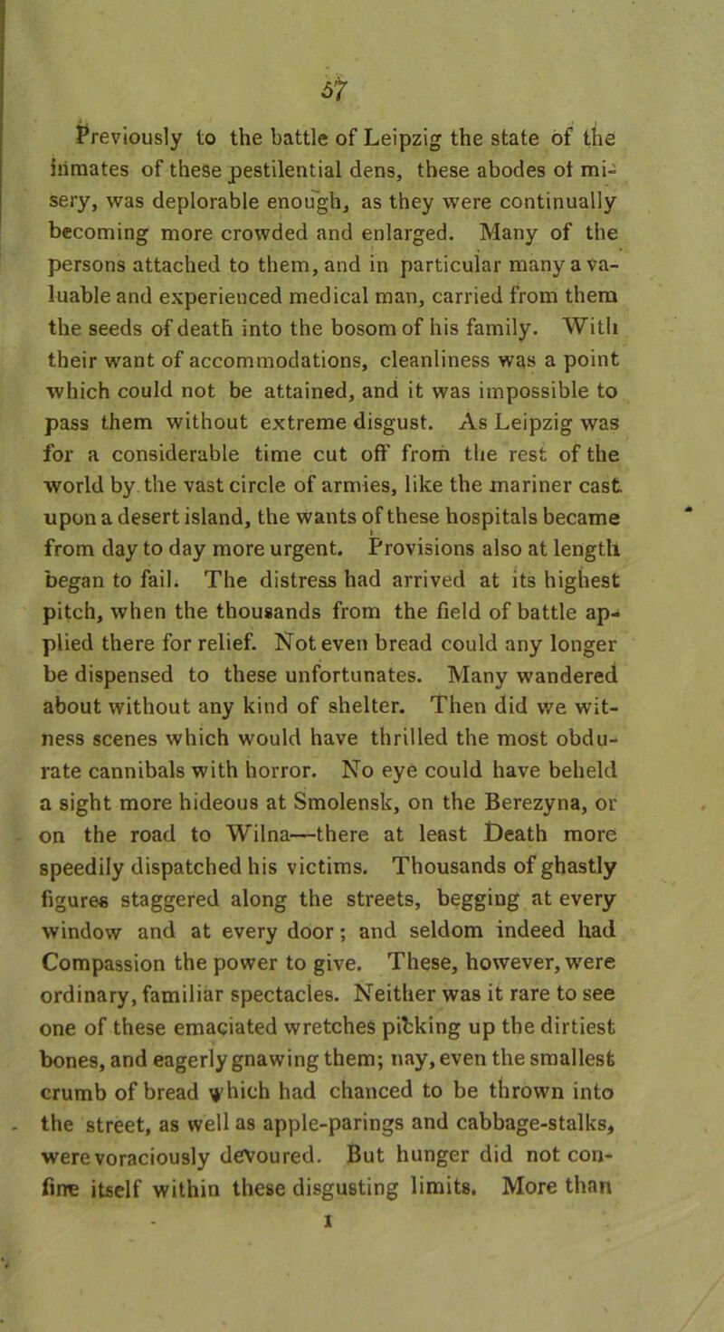 Previously to the battle of Leipzig the state of the inmates of these pestilential dens, these abodes ot mi- sery, was deplorable enough, as they were continually becoming more crowded and enlarged. Many of the persons attached to them, and in particular many a va- luable and experienced medical man, carried from them the seeds of death into the bosom of his family. With their want of accommodations, cleanliness was a point which could not be attained, and it was impossible to pass them without extreme disgust. As Leipzig was for a considerable time cut off from the rest of the world by the vast circle of armies, like the mariner cast upon a desert island, the wants of these hospitals became from day to day more urgent. Provisions also at length began to fail. The distress had arrived at its highest pitch, when the thousands from the field of battle ap- plied there for relief. Not even bread could any longer be dispensed to these unfortunates. Many wandered about without any kind of shelter. Then did we wit- ness scenes which would have thrilled the most obdu- rate cannibals with horror. No eye could have beheld a sight more hideous at Smolensk, on the Berezyna, or on the road to Wilna—there at least Death more speedily dispatched his victims. Thousands of ghastly figures staggered along the streets, begging at every window and at every door *, and seldom indeed had Compassion the power to give. These, however, were ordinary, familiar spectacles. Neither was it rare to see one of these emaciated wretches pihking up the dirtiest bones, and eagerly gnawing them; nay, even the smallest crumb of bread i^hich had chanced to be thrown into - the street, as well as apple-parings and cabbage-stalks, were voraciously devoured. But hunger did not con- fine itself within these disgusting limits. More than x