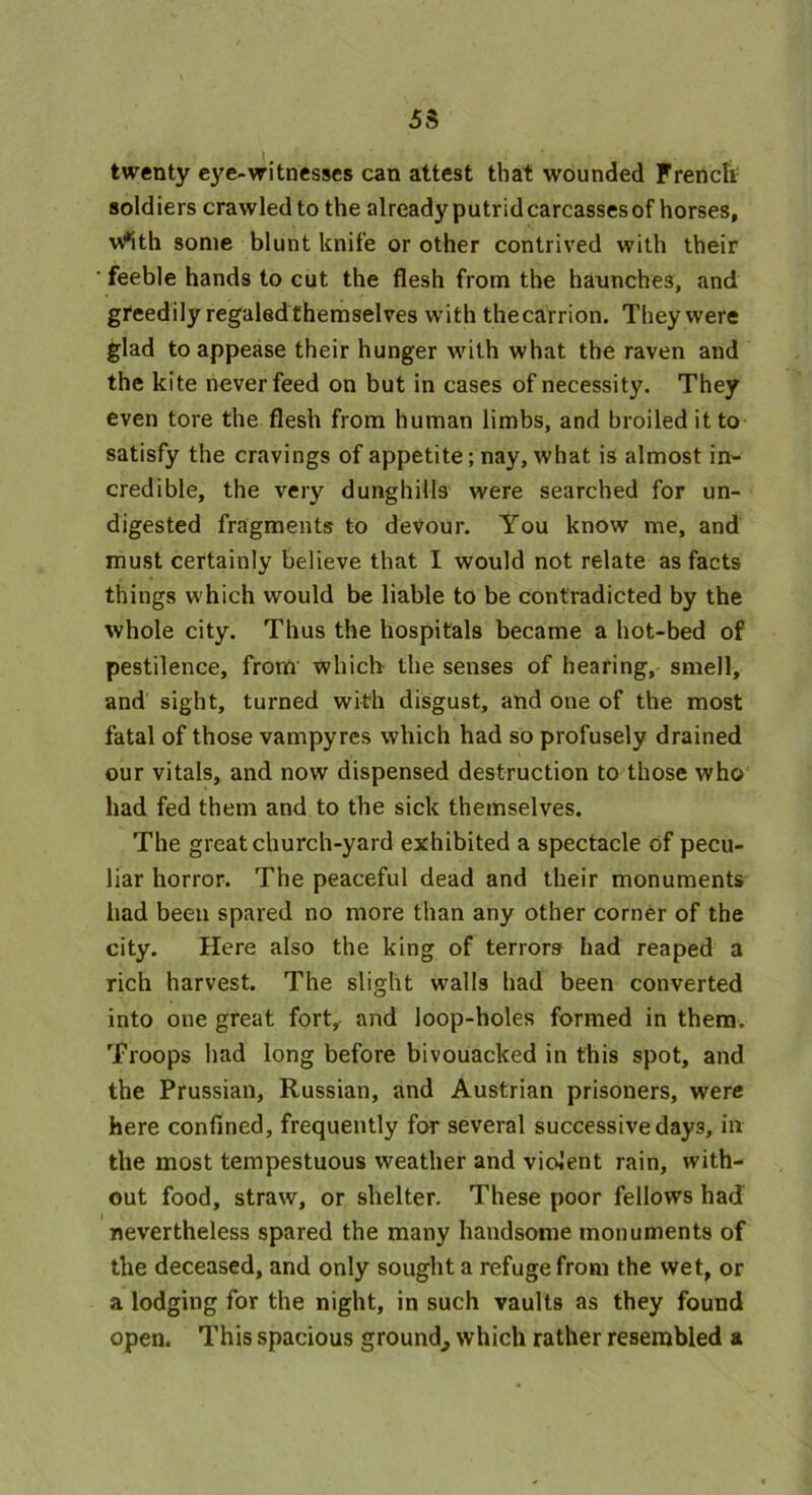 53 twenty eye-witnesses can attest that wounded Frencli sold iers crawled to the already putrid carcasses of horses, w*ith some blunt knife or other contrived with their • feeble hands to cut the flesh from the haunches, and greedily regaled themselves with thecarrion. They were glad to appease their hunger with what the raven and the kite never feed on but in cases of necessity. They even tore the flesh from human limbs, and broiled it to satisfy the cravings of appetite; nay, what is almost in- credible, the very dunghills were searched for un- digested fragments to devour. You know me, and must certainly believe that I would not relate as facts things which would be liable to be contradicted by the whole city. Thus the hospitals became a hot-bed of pestilence, from which the senses of hearing, smell, and sight, turned with disgust, and one of the most fatal of those vampyres which had so profusely drained our vitals, and now dispensed destruction to those who had fed them and to the sick themselves. The great church-yard exhibited a spectacle of pecu- liar horror. The peaceful dead and their monuments had been spared no more than any other corner of the city. Here also the king of terrors had reaped a rich harvest. The slight walls had been converted into one great fort, and loop-holes formed in them. Troops had long before bivouacked in this spot, and the Prussian, Russian, and Austrian prisoners, were here confined, frequently for several successive day3, in the most tempestuous weather and violent rain, with- out food, straw, or shelter. These poor fellows had nevertheless spared the many handsome monuments of the deceased, and only sought a refuge from the wet, or a lodging for the night, in such vaults as they found open. This spacious ground^ which rather resembled a