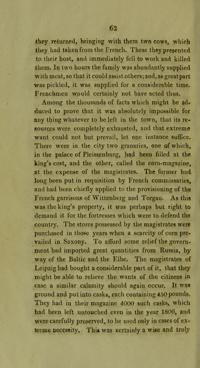 they returned, bringing with them two cows, which they had taken from the French. These they presented to their host, and immediately fell to work and killed them. In two hours the family was abundantly supplied with meat, so that it could assist others; and, as greatpart was pickled, it was supplied for a considerable time. Frenchmen would certainly not have acted thus. Among the thousands of facts which might be ad- duced to prove that it was absolutely impossible for any thing whatever to be left in the town, that its re- sources were completely exhausted, and that extreme want could not but prevail, let one instance suffice. There were in the city two granaries, one of which, in the palace of Pleissenburg, had been filled at the king’s cost, and the other, called the corn-magazine, at the expense of the magistrates. The former had long been put in requisition by French commissaries, and had been chiefly applied to the provisioning of the French garrisons of Wittenberg and Torgau. As this was the king’s property, it was perhaps but right to demand it for the fortresses which were to defend the country. The stores possessed by the magistrates were purchased in those years when a scarcity of corn pre- vailed in Saxony. To afford some relief the govern- ment had imported great quantities from Russia, by way of the Baltic and the Elbe. The magistrates of Leipzig had bought a considerable part of it, that they might be able to relieve the wants of the citizens in case a similar calamity should again occur. It was ground and put into casks, each containing 450 pounds. They had in their magazine 4000 such casks, which had been left untouched even in the year 1806, and were carefully preserved, to be used only in cases of ex- treme necessity. This was certainly a wise and truly